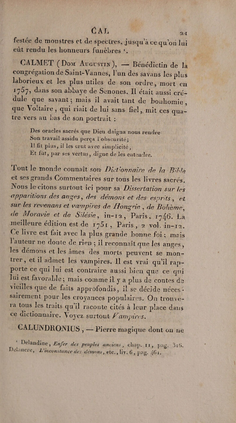 C A L 2:T festée de monstres et de spectres, jusqu’à ce qu'on lui eût rendu les honneurs funèbres *. CALMET (Dow Averstix), — Bénédictin de la congrégation de Saint- Vannes, l’un des savans les plus laborieux et les plus utiles de son ordre, mort en 1797, dans son abbaye de Senones. Il était aussi cre- dule que savant; mais il avait tant de bouhomie , que Voltaire, qui riait de lui sans fiel, mit ces qua- tre vers au bas de son portrait : Des oracles sacrés que Dieu daïgna nous rendre Son travail assidu perça l'obscurité; 1! t plus, il les crut avec simplicité, Et füt, par ses vertus, digne de les entendre, out le monde connaît son Dict'onnaire de la Bible et ses grands Commentaires sur tous les livres sacrés. Nous le citons surtout ici pour sa Dissertation sur les «apparitions des anges, des démons et des esprits, et sur les revenans et vampires de {Hongrie , de Bohème, de Moravie et de Silésie, in-12, Paris, r746. La meilleure édition est de 1751, Paris, 2 vol. in-r0. Ce livre est fait avec la plus grande bonne foi; mais l'auteur ne doute de rien ; il reconnait que les anges, les démons et les âmes des morts peuvent se mon- trer, et 11 admet les vampires. 1l est vrai qu'il rap- porte ce qui lui est contraire aussi bien que ce qui lui est favorable; mais commeil y a plus de contes de vicilles que de faits approfondis, il se décide néces: sairement pour les croyances populaires. On trouve- ra tous Îles traits qu'il raconte cités à leur place dans ce dictionnaire. Voyez surtout Fampires. CALUN DRONIUS , — Pierre magique dont on ne ‘ Delandine, Enfer des peuples anciens, chap. 11, pag. 316.