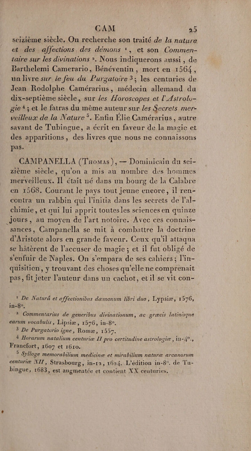 CAM 22 seizième siècle, On recherche son traité de la nature ct des affections, des dénions *, et son Commen- taire sur les divinations ?. Nous indiquerons aussi, de Barthelemi Camerario, Bénéventin, mort en 1564, un livre sur le feu du Purgatoire 3; les centuries de Jean Rodolphe Camérarius, médecin allemand du dix-septième siècle, sur {es Æoroscopes et l'Astrolo- gie 4 ; et le fatras du mème auteur sur les Secrets mer- veilleux de la Nature ÿ. Enfin Élie Camérarius , autre savant de Tubingue, a écrit en faveur de la magie et des apparitions, des livres que nous ne connaissons pas. CAMPANELLA (Taowas),— Dominicain du sei- zième siècle, qu'on a mis au nombre des hommes merveilleux. Il était né dans un bourg de la Calabre en 1508. Courant le pays tout jeune encore, il ren- contra un rabbin qui l'initia dans les secrets de l’al- chimie, et qui lui apprit toutesles sciences en quinze Jours, au moyen de l’art notoire. Avec ces connais- sances, Campanella se mit à combattre la doctrine d’Aristote alors en grande faveur. Ceux qu'il attaqua se hâtèrent de l’accuser de magie; et il fut obligé de s'enfuir de Naples. On s’empara de ses cahiers; l'in- quisition, y trouvant des choses qu’elle ne comprenait pas, fit jeter l’auteur dans un cachot, et il se vit con- 0 1 De Natur&amp; et affectionibus dæmonum libri duo, Lypsiæ, 1576, in-8°. 2 Commentarius de generibus divinationum, ac græcis latinisque carum vocabulis, Lipsiæ, 1576, in-8°. 3 De Purgatvrio igne, Romæ, 1557. 4 Horarum natalium centuriæ IT pro certitudine astrologie, In-40., Francfort, 1607 et 1610. * Sylloge memorabilium medicinæ et mirabilium naturæ arcanorum centuriæ NIT, Strasbourg, in-12, 1624. L'édition in-8°. de Tu- bingue, 1683, est augmentée et contient XX centuries,