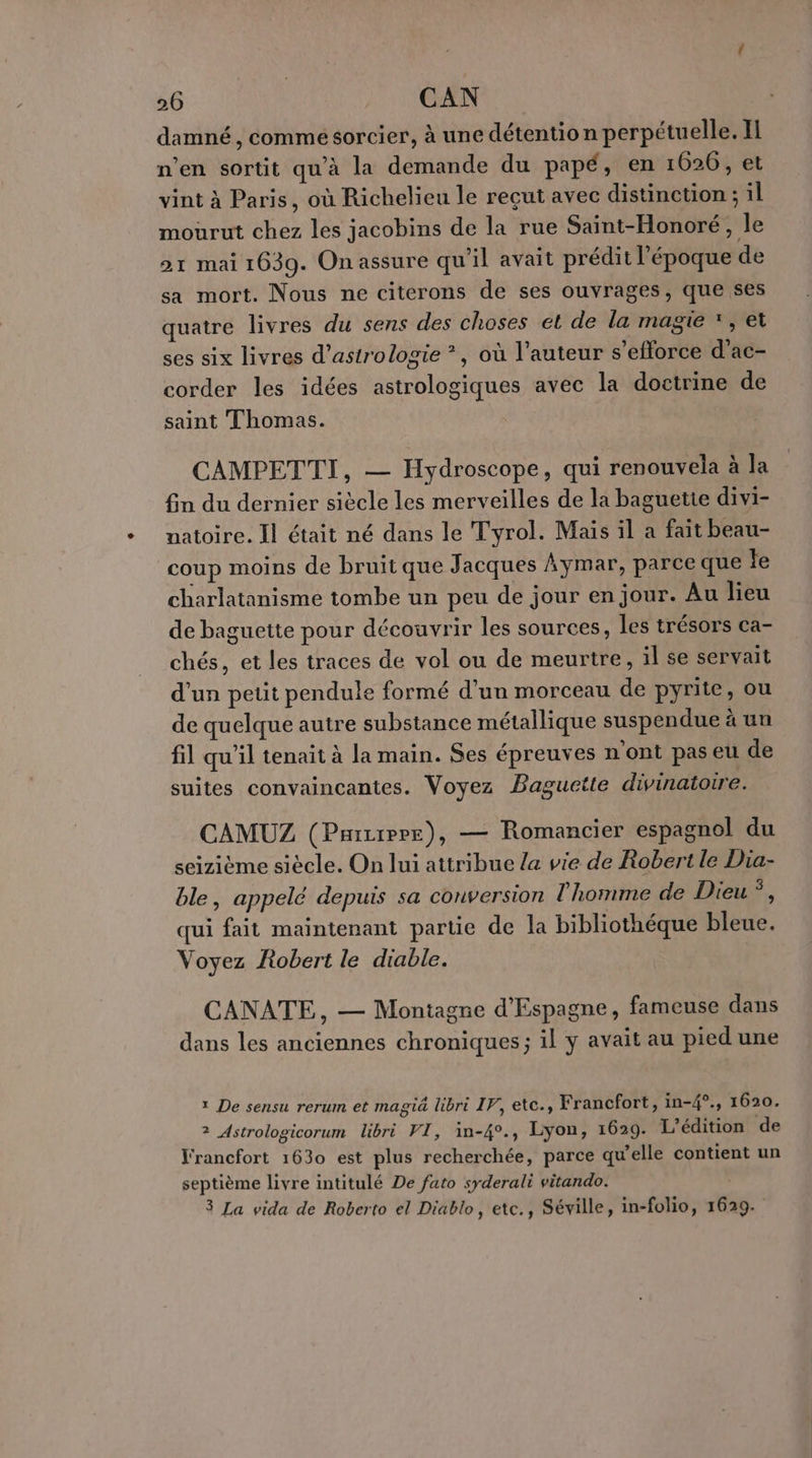 damné , comme sorcier, à une détention perpétuelle. I n’en sortit qu'à la demande du papé, en 1626, et vint à Paris, où Richelieu le reçut avec distinction ; il mourut chez les jacobins de la rue Saint-Honoré, le 21 mai 1639. On assure qu'il avait prédit l’époque de sa mort. Nous ne citerons de ses ouvrages, que ses quatre livres du sens des choses et de la magie *, et ses six livres d’astrologie *, où l’auteur s'efforce d’ac- corder les idées astrologiques avec la doctrine de saint Thomas. CAMPETTI, — Hydroscope, qui renouvela à la fin du dernier siècle les merveilles de la baguette divi- natoire. Il était né dans le Tyrol. Mais il a fait beau- coup moins de bruit que Jacques ÀAymar, parce que Je charlatanisme tombe un peu de jour en jour. Au lieu de baguette pour découvrir les sources, les trésors ca- chés, et les traces de vol ou de meurtre, il se servait d’un petit pendule formé d’un morceau de pyrite, ou de quelque autre substance métallique suspendue à un fil qu’il tenait à la main. Ses épreuves n'ont pas eu de suites convaincantes. Voyez Baguctte divinatoire. CAMUZ (Parzxprr), — Romancier espagnol du seizième siècle. On lui attribue {a vie de Robert le Dia- ble, appelé depuis sa conversion l'homme de Dieu *, qui fait maintenant partie de la bibliothéque bleue. Voyez Robert le diable. CANATE, — Montagne d'Espagne, fameuse dans dans les anciennes chroniques; il y avait au pied une 1 De sensu rerum et magiä libri IF, etc., Francfort, in-4°., 1620. 2 Astrologicorum libri VI, in-4°., Lyon, 1620. L'édition de Francfort 1630 est plus recherchée, parce qu'elle contient un septième livre intitulé De fato syderali vitando. 3 La vida de Roberto el Diablo, etc., Séville, in-folio, 1629.