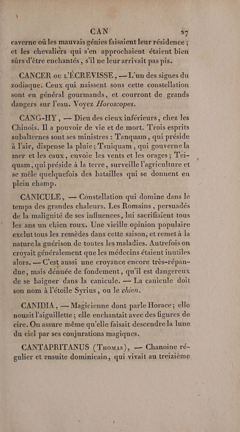 caverne où les mauvais génies faisaient leur résidence ; et les chevaliers qui s’en approchaïent étaient bien sûrs d’être enchantés , s’il ne leur arrivait pas pis. CANCER ov L'ÉCREVISSE , — L'un des signes du zodiaque: Ceux qui naïssent sous cette constellation sont en général gourmands, et courront de grands dangers sur l’eau. Voyez Æoroscopes. CANG-HY , — Dieu des cieux inférieurs, chez les Chinois. Il a pouvoir de vie et de mort. Trois esprits subalternes sont ses ministres : Tanquan, qui préside à l'air, dispense la pluie ; Tsuiquam , qui gouverne la mer et les eaux, envoie les vents et les orages; T'ei- quam, qui HE à la terre, surveille l’agriculture et se mêle quelquefois des batailles qui se donnent en plein champ. CANICULE, — Constellation qui domine dans le temps des grandes chaleurs. Les Romains , persuadés de la malignité de ses influences, lui sacrifiaient tous les ans un chien roux. Une vieille opinion populaire exclut tous les remèdes dans cette saison; et remet à ja nature la guérison de toutes les maladies. Autrefois on croyait généralement que les médecins étaient inutiles alors. — C’est aussi une croyance encore très-répan- due, mais dénuée de fondement, qu'il est dangereux de se baigner dans la canicule. — La EE doit son nom à l'étoile Syrius, ou le chien. CANIDIA , — Magicienne dont parle Horace; elle nouait l’aiguillette ; elle enchantait avec des figures de cire. On assure même qu’elle faisait descendre la lune du ciel par ses conjurations magiques. CANTAPRITANUS (Taomas), — Chanoine ré- gulier et ensuite dominicain, qui vivait au treizième