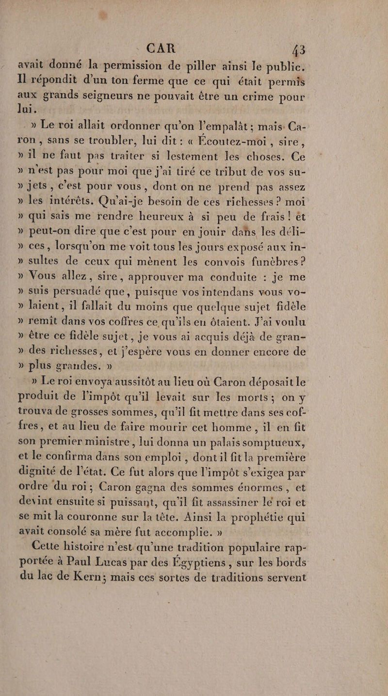 avait donné la permission de piller ainsi Je public. Il répondit d’un ton ferme que ce qui était permis aux grands seigneurs ne pouvait être un crime pour Jui. » Le roi allait ordonner qu’on l'empalit ; mais: Ca- ron , sans se troubler, lui dit: « Écoutez-moi , sire ) » il ne faut pas traiter si lestement les choses. Ce » n'est pas pour moi que j'ai üré ce tribut de vos su- » jets, c'est pour vous, dont on ne prend pas assez » les intérêts. Qu'ai-je besoin de ces richesses ? moi » qui sais me rendre heureux à si peu de frais! ét » peut-on dire que c'est pour en jouir dahs les déli- » ces, lorsqu'on me voit tous les jours exposé aux in- » sultes de ceux qui mènent les convois funèbres ? » Vous allez, sire, approuver ma conduite : je me » suis persuadé que, puisque vos intendans vous vo- » laient, il fallait du moins que quelque sujet fidèle » remit dans vos coffres ce qu'ils en ôtaient. J'ai voulu » être ce fidèle sujet, je vous ai acquis déjà de gran- » des richesses, et j'espère vous en donner encore de ) plus grandes. » » Le roï envoya'aussitôt au lieu où Caron déposait le produit de l'impôt qu'il levait sur les morts; on y trouva de grosses sommes, qu'il fit mettre dans ses cof- fres , et au lieu de faire mourir cet homme, il en fit son premier ministre, lui donna un palais somptueux, et le confirma dans son emploi , dontil fit la première dignité de l’état. Ce fut alors que l'impôt s’exigea par ordre du roi; Caron gagna des sommes énormes, et devint ensuite si puissant, qu'il fit assassiner le roi et se mit la couronne sur la tête. Ainsi la prophétie qui avait consolé sa mère fut accomplie. » Cette histoire n’est qu'une tradition populaire rap- portée à Paul Lucas par des Égyptiens , sur les bords du lac de Kern; mais ces sortes de traditions servent LA