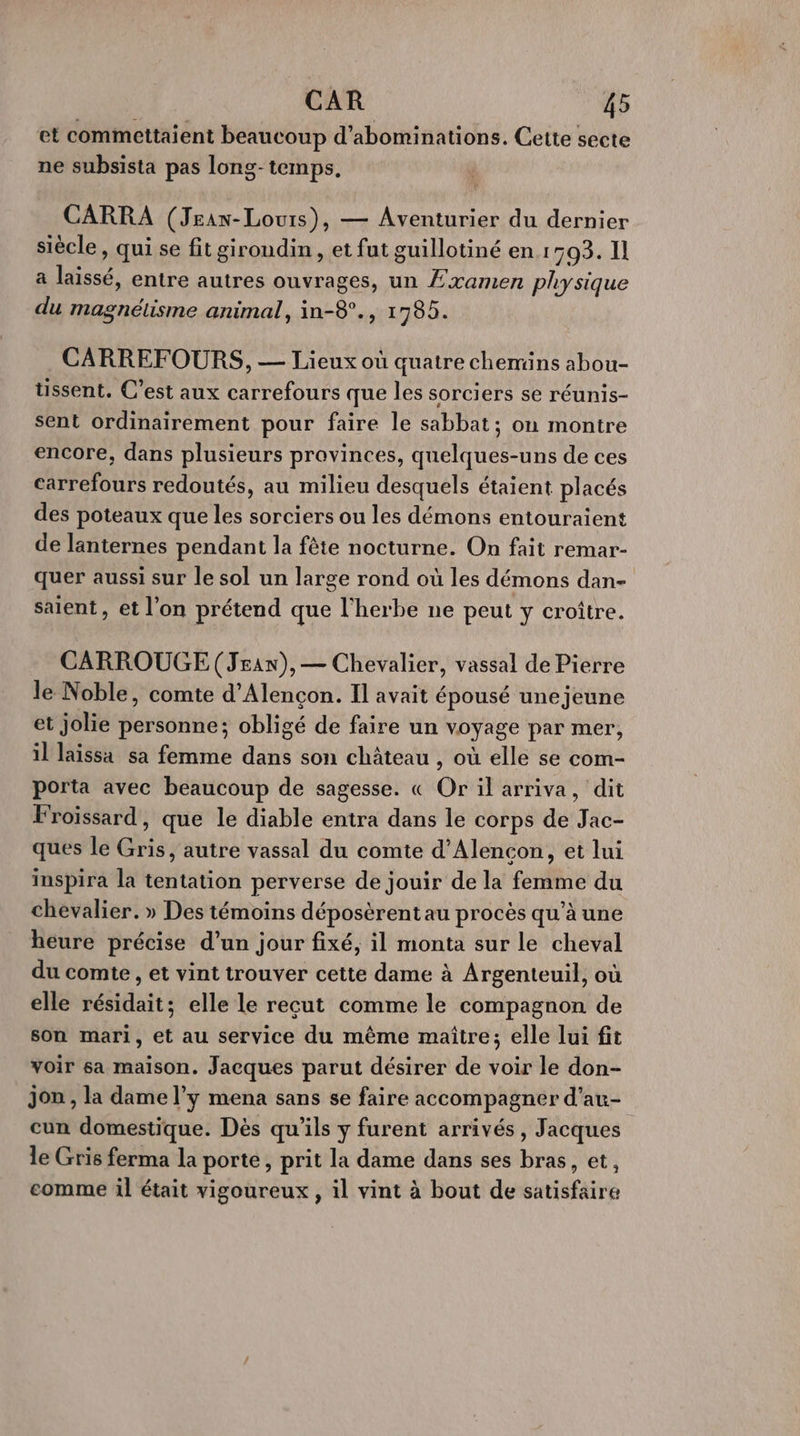 et commettaient beaucoup d’abominations. Cette secte ne subsista pas long-temps, CARRA (Jean-Louis), — Aventurier du dernier siècle, qui se fit giroudin, et fut guillotiné en 1503. Il a laissé, entre autres ouvrages, un £xamen physique du magnétisme animal, in-8°., 1785. CARREFOURS, — Lieux où quatre chemins abou- tissent. C’est aux carrefours que les sorciers se réunis- sent ordinairement pour faire le sabbat; on montre encore, dans plusieurs provinces, quelques-uns de ces carrefours redoutés, au milieu desquels étaient placés des poteaux que les sorciers ou les démons entouraient de lanternes pendant la fête nocturne. On fait remar- quer aussi sur le sol un large rond où les démons dan- saient, et l’on prétend que l'herbe ne peut y croître. CARROUGE(Jran), — Chevalier, vassal de Pierre le Noble, comte d'Alençon. Il avait épousé une jeune et jolie personne; obligé de faire un voyage par mer, il laissa sa femme dans son château , où elle se com- porta avec beaucoup de sagesse. « Or il arriva, dit Froïssard, que le diable entra dans le corps de Jac- ques le Gris, autre vassal du comte d’Alencon, et lui inspira la tentation perverse de jouir de la femme du chevalier. » Des témoins déposèrentau procès qu’à une heure précise d’un jour fixé, il monta sur le cheval du comte , et vint trouver cette dame à Argenteuil, où elle résidait; elle le reçut comme le compagnon de son mari, et au service du même maître; elle lui fit voir sa maison. Jacques parut désirer de voir le don- Jon , la dame l’y mena sans se faire accompagner d’au- cun domestique. Dès qu'ils y furent arrivés, Jacques le Gris ferma la porte, prit la dame dans ses bras, et, comme il était vigoureux , il vint à bout de satisfaire