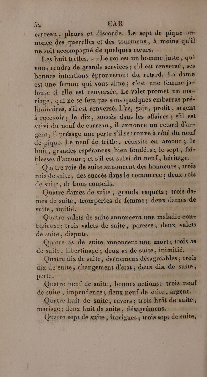 carreau , pleurs et discorde. Le sept de pique an- nonce des querelles et des tourmens, à moins qu'il ne soit accompagné de quelques cœurs. Les huit trefles. — Le roi est un homme juste, qui vous rendra de grands services ; s’il est renversé , Ses bonnes intentions éprouveront du retard. La dame est une femme qui vous aime; c’est une femme ja- louse si elle est renversée. Le valet promet un ma- riage, qui ne se fera pas sans quelques embarras pré- liminaires, s'il est renversé. L’as, gain, profit, argent à recevoir; le dix, succès dans les aflaires ; s'il est suivi du neuf de carreau, il annonce un retard d’ar- gent; il présage une perte s’il se trouve à côté du neuf de pique. Le neuf de trèfle, réussite en amour ; le huit, grandes espérances bien fondées ; le sept; fai- blesses d'amour ; et s’il est suivi du neuf, héritâge. Quatre rois de suite annoncent des honneurs ; trois rois desuite, des succès dans le commerce ; deux rois de suite, de bons conseils. | Quatre dames de suite, grands caquets3 trois dar mes de suite, tromperies de femme; deux dames de suite , amitié. we Quatre valets de suite annoncent une maladie con- tagieuse; trois valets de suite, paresse; deux valets de suite, dispute.” Quatre as de suite annoncent une mort; trois as de suite, libertinage ; deux as de suite, inimitié. Quatre dix de suite, événemens désagréables ; trois dix de suite, changement d'état; deux dix de suite, perte. Quatre neuf de suite, bonnes actions; trois neuf de suite , imprudence ; deux neuf de suite, argent. Quatre huit de suite, revers ; trois huit de suite, mariage ; deux huit de suite, désagrémens. Quatre sept de suite, intrigues ; trois sept de suite,