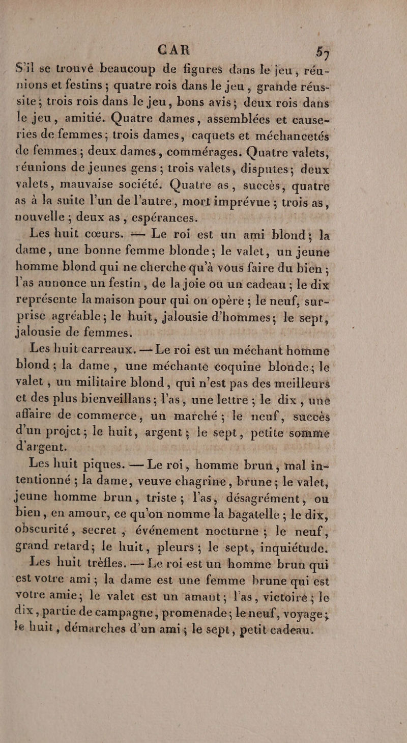 S'il se trouvé beaucoup de figures dans le jeu, réu- nions et festins ; quatre rois dans le jeu , grande réus- site; trois rois dans le jeu, bons avis: deux rois dans le jeu, amitié. Quatre dames, assemblées et cause- riés de femmes ; trois dames, caquets et méchancetés de femmes ; deux dames, commérages, Quatre valets, réunions de jeunes gens ; trois valeis, disputes; deux valets, mauvaise société. Quatre as, succès, quatre as à la suite l’un de l’autre, mort imprévue ; trois as, nouvelle ; deux as , espérances. | Les huit cœurs. =— Le roi est un ami blond: la dame, une bonne femme blonde; le valet, un jeune homme blond qui ne cherche qu’à vous faire du bien ; l'as annonce un festin, de la joie où un cadeau ; le dix représente la maison pour qui on opère ; le neuf, sur- prise agréable; le huit, jalousie d'hommes; le sept, jalousie de femmes. | Les huit carreaux. — Le roi ést un méchant homme blond ; la dame, une méchante coquine blonde; le valet ; un militaire blond, qui n’est pas des meilleurs et des plus bienveïllans ; l'as, une lettre ; le dix , une affaire de commerce, un marché ; le neuf, succès d’un projet; le huit, argent; le sept, petite somme d'argent. | d Les huit piques. — Le roi, homme brun , mal in- tentionné ; la dame, veuve chagrine, brune; le valet, jeune homme brun, triste; l'as, désagrément, ou bien , en amour, ce qu'on nomme la bagatelle ; le dix, obscurité, secret ; événement nocturne ; le neuf, grand retard; le huit, pleurs ; le sept, inquiétude. Les huit tréfles. — Le roi est un homme brun qui est Votre ami; la dame est une femme brune qui est votre ane; le valet est un amant; l'as, victoiré : le dix, partie de campagne, promenade; leneuf, voyage; le huit, démarches d’un ami; le sept, petit cadeau.