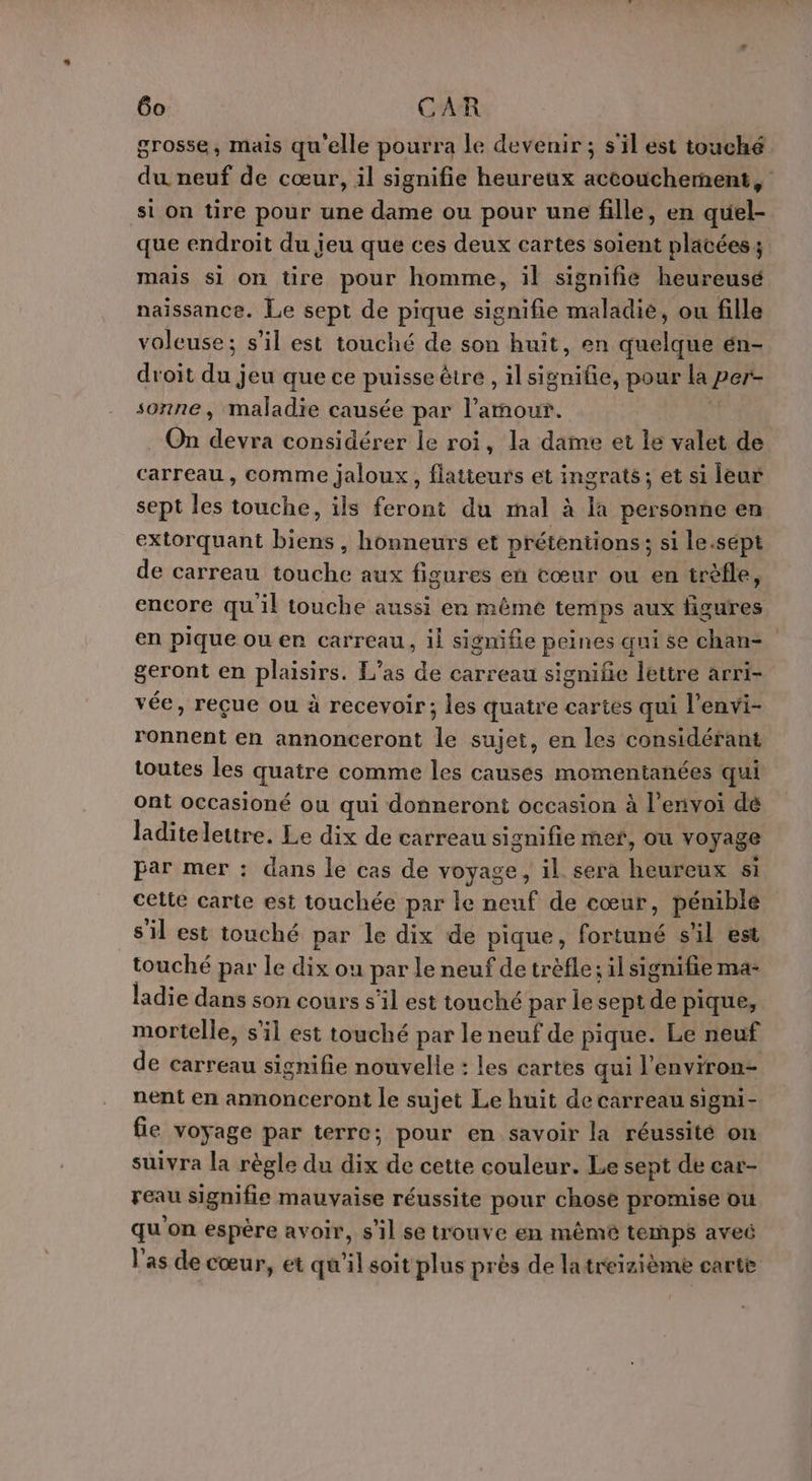 grosse, mais qu'elle pourra le devenir ; s'il est touché du. neuf de cœur, il signifie heureux accouchement, si on tire pour une dame ou pour une fille, en quel- que endroit du jeu que ces deux cartes soient placées; mais si on tire pour homme, il signifie heureusé naissance. Le sept de pique signifie maladie, ou fille voleuse; s’il est touché de son huit, en quelque én- droit du jeu que ce puisse être , il signifie, pour la per- sonne, maladie causée par l'amour. : . On devra considérer le roi, la dame et le valet de carreau, comme jaloux, flatieurs et ingrats; et si leur sept les touche, ils feront du mal à la personne en extorquant biens , honneurs et prétentions; si le.sépt de carreau touche aux figures en cœur ou en trèfle, encore qu'il touche aussi en même temps aux figures en pique ou er carreau, il signifie peines qui se chan= geront en plaisirs. L’as de carreau signifie lettre arri- vée, reçue ou à recevoir; les quatre cartes qui l’envi- ronnent en annonceront le sujet, en les considérant toutes les quatre comme les causes momentanées qui ont occasioné ou qui donneront occasion à l'envoi de laditelettre. Le dix de carreau signifie mer, Où voyage par mer : dans le cas de voyage, il sera heureux si cette carte est touchée par le neuf de cœur, pénible s'il est touché par le dix de pique, fortuné s'il est touché par le dix ou par le neuf de trèfle; il signifie ma- ladie dans son cours s’il est touché par le sept de pique, mortelle, s'il est touché par le neuf de pique. Le neuf de carreau signifie nouvelle : les cartes qui l'environ- nent en annonceront le sujet Le huit de carreau signi- fie voyage par terre; pour en savoir la réussité on suivra la règle du dix de cette couleur. Le sept de car- reau signifie mauvaise réussite pour chose promise ou qu'on espère avoir, s’il se trouve en mêmé temps avec l'as de cœur, et qu'il soit plus près de latreizième carte