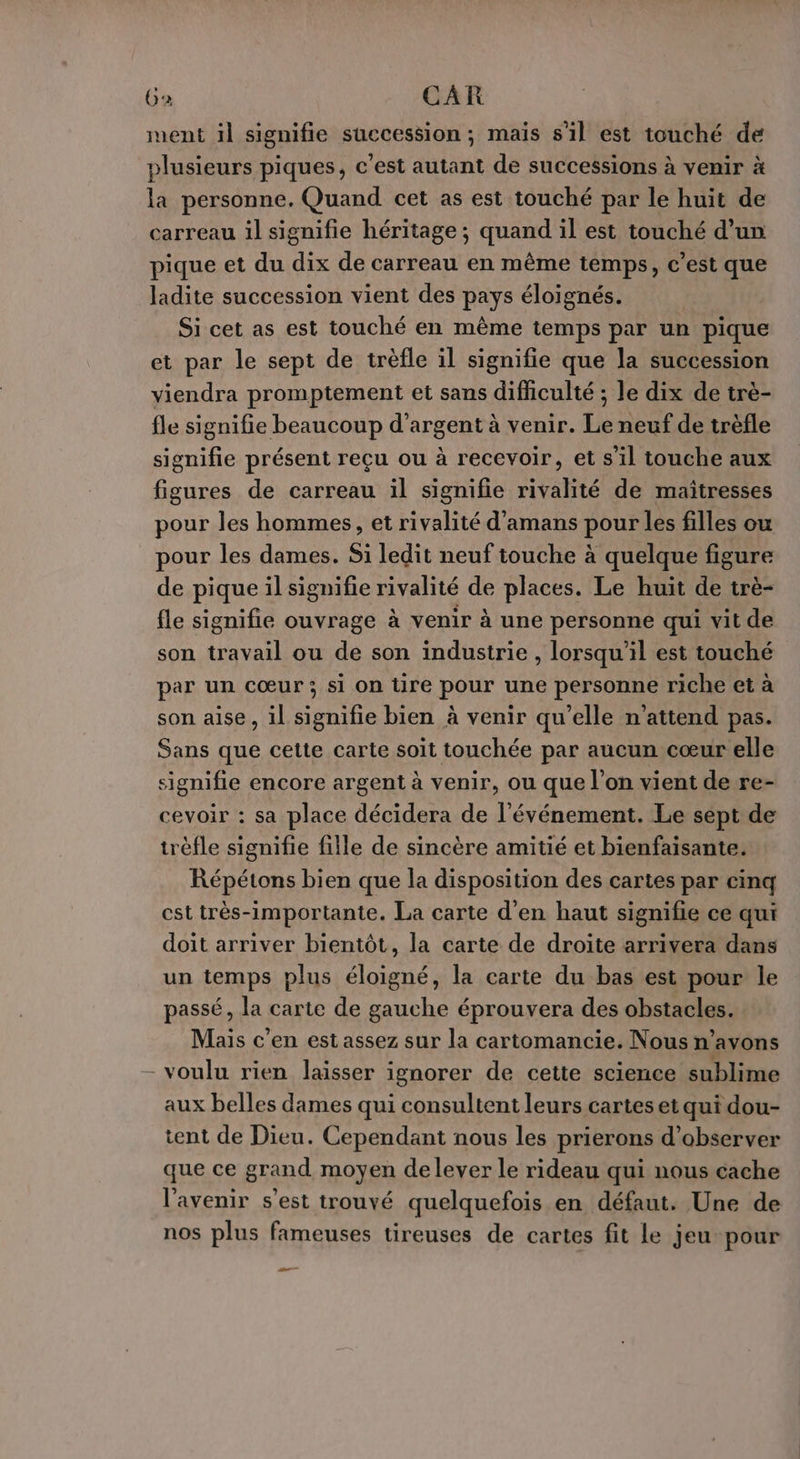 Ga CAR ment il signifie succession ; maïs s'il est touché de plusieurs piques, c'est autant de successions à venir à la personne. Quand cet as est touché par le huit de carreau il signifie héritage ; quand il est touché d’un pique et du dix de carreau en même temps, c’est que ladite succession vient des pays éloignés. Si cet as est touché en même temps par un pique et par le sept de trèfle il signifie que la succession viendra promptement et sans difficulté ; le dix de trè- fle signifie beaucoup d'argent à venir. Le neuf de trèfle signifie présent reçu ou à recevoir, et s'il touche aux figures de carreau il signifie rivalité de maîtresses pour les hommes, et rivalité d’amans pour les filles ou pour les dames. Si ledit neuf touche à quelque figure de pique il signifie rivalité de places. Le huit de trè- fle signifie ouvrage à venir à une personne qui vit de son travail ou de son industrie , lorsqu'il est touché par un cœur ; si on tire pour une personne riche et à son aise, il signifie bien à venir qu'elle n'attend pas. Sans que cette carte soit touchée par aucun cœur elle signifie encore argent à venir, ou que l’on vient de re- cevoir : sa place décidera de l'événement. Le sept de trèfle signifie fille de sincère amitié et bienfaisante. Répétons bien que la disposition des cartes par cinq cst très-importante. La carte d’en haut signifie ce qui doit arriver bientôt, la carte de droite arrivera dans un temps plus éloigné, la carte du bas est pour le passé, la carte de gauche éprouvera des obstacles. Mais c’en est assez sur la cartomancie. Nous n'avons -voulu rien laisser ignorer de cette science sublime aux belles dames qui consultent leurs cartes et qui dou- tent de Dieu. Cependant nous les prierons d'observer que ce grand moyen delever le rideau qui nous cache l'avenir s'est trouvé quelquefois en défaut. Une de nos plus fameuses tireuses de cartes fit le jeu pour —