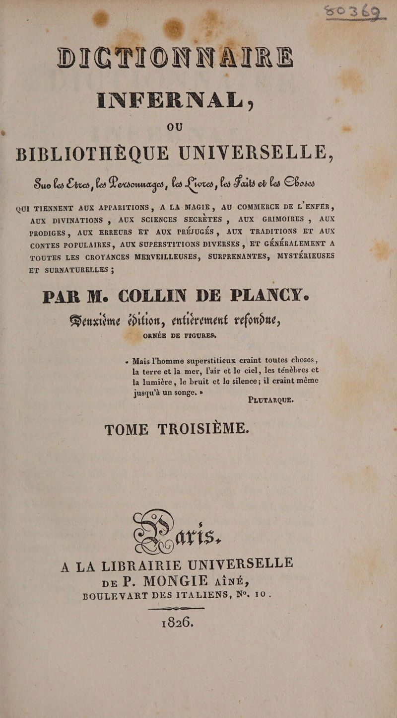 Æ | 4. Or, la fa KI DICTIONNAIRE INFERNAL OÙ BIBLIOTHÈQUE UNIVERSELLE, Suo Les Evces , les Vosonuages, fes Pioves, Les Faits e Les Choses QUI TIENNENT AUX APPARITIONS , A LA MAGIE, AU COMMERCE DE L'ENFER, AUX DIVINATIONS ; AUX SCIENCES SECRÈTES s AUX GRIMOIRES ; AUX PRODIGES , AUX ERREURS ET AUX PRÉJUGÉS , AUX TRADITIONS ET AUX CONTES POPULAIRES, AUX SUPERSTITIONS DIVERSES , ET GÉNÉRALEMENT A TOUTES LES CROYANCES MERVEILLEUSES, SURPRENANTES, MYSTÉRIEUSES ET SURNATURELLES ; PAR M. COLLIN DE PLANCY. Seusiime duos, enfiérement refonôme, ORNÉE DE FIGURES, e Mais l'homme superstitieux craint toutes choses, la terre et la mer, l'air et le ciel, les ténèbres et la lumière, le bruit et le silence; il craint même jusqu’à un songe, » | PLUTARQUE. TOME TROISIÈME. À LA LIBRAIRIE UNIVERSELLE pe P. MONGIE aîné, BOULEVART DES ITALIENS, N°. 10. 1826,