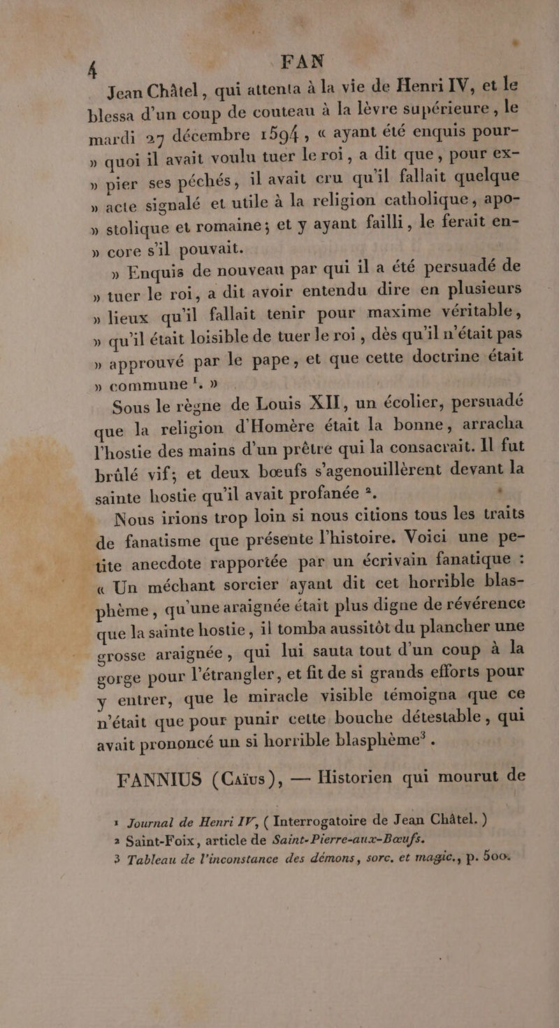 Jean Châtel, qui attenta à la vie de Henri IV, et le blessa d’un coup de couteau à la lèvre supérieure, le mardi 27 décembre 1594, « ayant été enquis pour- » quoi il avait voulu tuer le roi, a dit que, pour ex- » pier ses péchés, il avait cru qu'il fallait quelque » acte signalé et utile à la religion catholique, apo- » stolique et romaine; et ÿ ayant failli, le ferait en- » core s'il pouvait. | » Enquis de nouveau par qui il a été persuadé de » tuer le roi, a dit avoir entendu dire en plusieurs » lieux qu'il fallait tenir pour maxime véritable, » qu’il était loisible de tuer le roi, dès qu’il n’était pas » approuvé par le pape, et que cette doctrine était » commune ‘. » Sous le règne de Louis XIT, un écolier, persuadé que la religion d'Homère était la bonne, arracha l'hostie des mains d’un prêtre qui la consacrait. Il fut brülé vif; et deux bœufs s’agenouillèrent devant la sainte hostie qu'il avait profanée ?. | Nous irions trop loin si nous citions tous les traits de fanatisme que présente l'histoire. Voici une pe- tite anecdote rapportée par un écrivain fanatique : « Un méchant sorcier ayant dit cet horrible blas- phème, qu'une araignée était plus digne de révérence que la sainte hostie, il tomba aussitôt du plancher une grosse araignée, qui lui sauta tout d'un coup à la gorge pour l’étrangler, et fit de si grands efforts pour y entrer, que le miracle visible témoigna que ce n'était que pour punir cette bouche détestable, qui avait prononcé un si horrible blasphème* . FANNIUS (Caïus), — Historien qui mourut de 1 Journal de Henri IV, ( Interrogatoire de J ean Châtel. ) 2 Saint-Foix, article de Saint-Pierre-aux-Bœufs. 3 Tableau de l’inconstance des démons, sorc. et magic., p. 500: