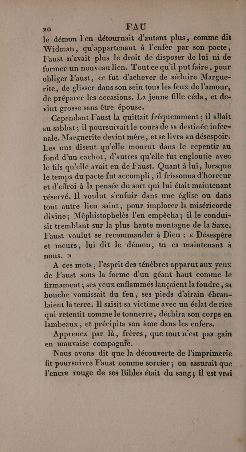 le démon l'en détournait d'autant plus, comme dit Widman, qu’appartenant à l'enfer par son pacte, Faust n'avait plus le droit de disposer de lui ni de former un nouveau lien. Tout ce qu’il put faire, pour obliger Faust, ce fut d'achever de séduire Margue- rite, de glisser dans son sein tous les feux de l'amour, de préparer les occasions. La jeune fille céda, et de- vint grosse sans être épouse. Cependant Faust la quittait fréquemment ; il allait au sabbat ; il poursuivait le cours de sa destinée infer- nale. Marguerite devint mère, etse livra au désespoir. Les uns disent qu'elle mourut dans le repentir au fond d’un cachot, d’autres qu'elle fut engloutie avec le fils qu’elle avait eu de Faust. Quant à lui, lorsque le temps du pacte fut accompli, il frissonna d'horreur et d’effroi à la pensée du sort qui lui était maintenant réservé. I1 voulut s'enfuir dans une église ou dans tout autre lieu saint, pour implorer la miséricorde divine; Méphistophelès l'en empècha; il le condui- sit tremblant sur la plus haute montagne de la Saxe. Faust voulut se recommander à Dieu : « Désespère et meurs, lui dit le démon, tu es maintenant à nous. » A ces mots, l'esprit des ténèbres apparut aux yeux de Faust sous la forme d'un géant haut comme le firmament ; ses yeux enflammés lançaient la foudre , sa bouche vomissait du feu, ses pieds d’airain ébran- laient la terre. Il saisit sa victime avec un éclat de rire qui retentit comme le tonnerre, déchira son corps en lambeaux, et précipita son âme dans les enfers. Apprenez par là, frères, que tout n’est pas gain en mauvaise compagnie. Nous avons dit que la découverte de l'imprimerie fit poursuivre Faust comme sorcier ; on assurait que l'encre rouge de ses Bibles était du sang il est vrai