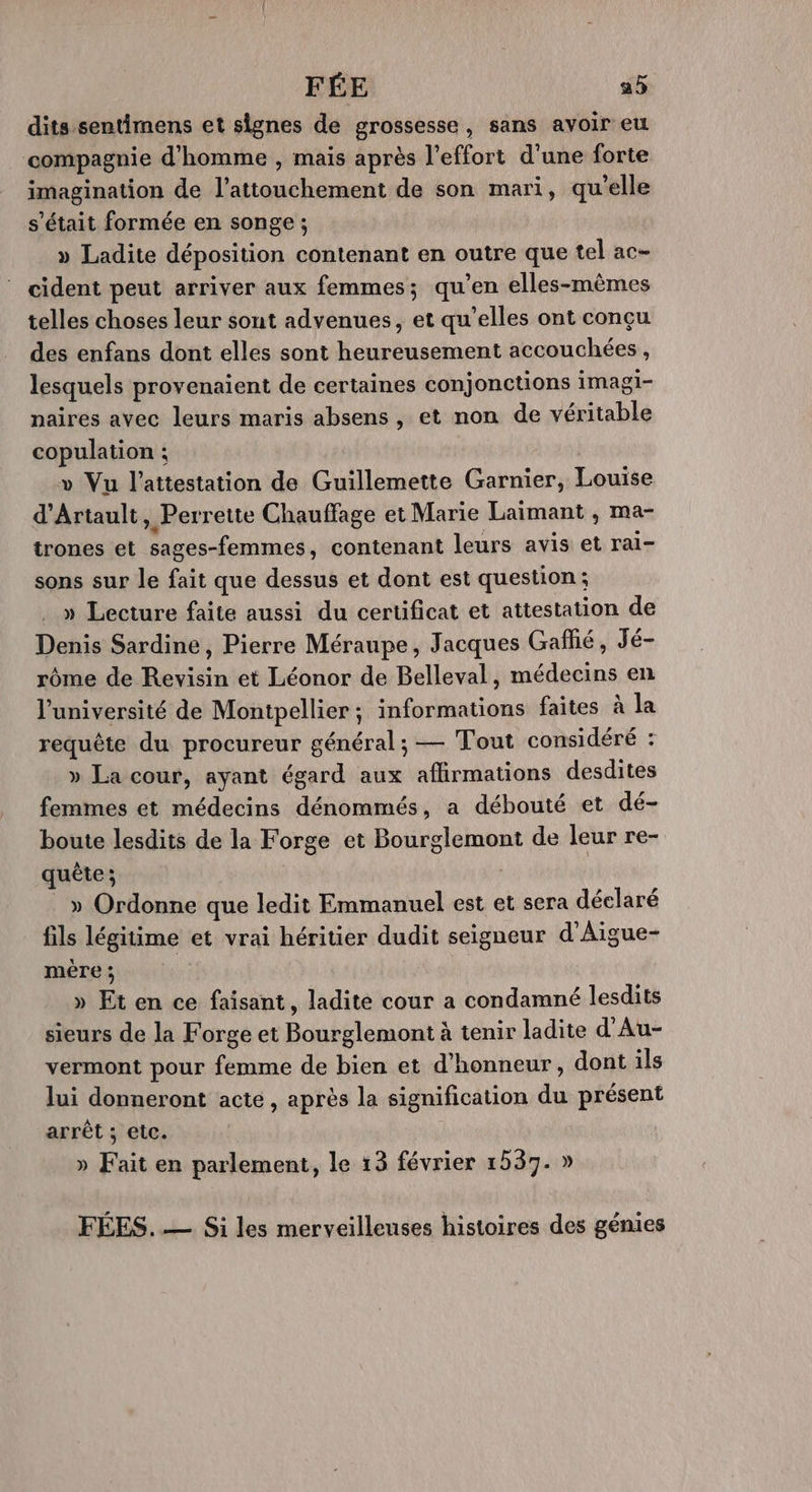 FÉE a5 dits sentimens et signes de grossesse, sans avoir eu compagnie d'homme , mais après l'effort d'une forte imagination de l’attouchement de son mari, qu'elle s'était formée en songe ; » Ladite déposition contenant en outre que tel ac- cident peut arriver aux femmes; qu’en elles-mêmes telles choses leur sont advenues, et qu’elles ont conçu des enfans dont elles sont heureusement accouchées, lesquels provenaient de certaines conjonctions imagi- naires avec leurs maris absens, et non de véritable copulation ; » Vu l'attestation de Guillemette Garnier, Louise d’Artault, Perrette Chauffage et Marie Laimant , ma- trones et sages-femmes, contenant leurs avis et rai- sons sur le fait que dessus et dont est question; » Lecture faite aussi du certificat et attestation de Denis Sardine, Pierre Méraupe, Jacques Gaflié, Jé- rôme de Revisin et Léonor de Belleval, médecins en l'université de Montpellier; informations faites à la requête du procureur général; — Tout considéré : » La cour, ayant égard aux aflirmations desdites femmes et médecins dénommés, a débouté et dé- boute lesdits de la Forge et Bourglemont de leur re- quête ; | . » Ordonne que ledit Emmanuel est et sera déclaré fils légitime et vrai héritier dudit seigneur d’Aigue- mére ; | » Et en ce faisant, ladite cour a condamné lesdits sieurs de la Forge et Bourglemont à tenir ladite d'Au- vermont pour femme de bien et d'honneur, dont ils lui donneront acte, après la signification du présent arrêt ; etc. » Fait en parlement, le 13 février 1537. » FÉES. — Si les merveilleuses histoires des génies