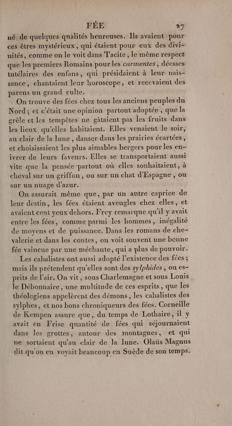 né de quelques qualités heureuses. Ils avaient pour ces êtres mystérieux, qui étaient pour eux des divi- nités, comme on le voit dans Tacite , le même respect que les premiers Romains pour les carmentes, déesses tutélaires des enfans, qui présidaient à leur naiïs- sance, chantaient leur horoscope, et recevaient des parens un grand culte. . On trouve des fées chez tous les anciens peuples du Nord: et c'était une opinion partout adoptée , que la grêle et les tempêtes ne gâtaient pas les fruits dans les lieux qu’elles habitaient. Elles venaient le soir, au clair de la lune , danser dans les prairies écartées, et choisissaient les plus aimables bergers pour les en- ivrer de leurs faveurs. Elles se transportaient aussi vite que la pensée ‘partout où elles souhaitaient, à cheval sur un griffon, ou sur un chat d'Espagne , ou sur un nuage d'azur. On assurait même que, par un autre caprice de leur destin, les fées étaient aveugles chez elles, et avaient cent yeux dehors. Frey remarque qu'il y avait entre les fées, comme parmi les hommes, inégalité de moyens et de puissance. Dans les romans de che- valerie et dans les contes, on voit souvent une bonne fée vaincue par une méchante, qui a plus de pouvoir. Les cabalistes ont aussi adopté l'existence des fées ; mais ils prétendent qu’elles sont des sy/phides , ou es- prits de l'air. On vit, sous Charlemagne et sous Louis. le Débonnaire, une multitude de ces esprits, que les théologiens appelèrent des démons, les cabalistes des Me , et nos bons chroniqueurs des fées. Corneille de Kempen assure que, du temps de Lothaire, il y avait en Frise quantité de fées qui séjournaient dans les grottes, autour des montagnes, et qui ne sortaient qu'au clair de la lune. Olaüs Magnus dit qu'on en voyait beaucoup en Suède de son temps.