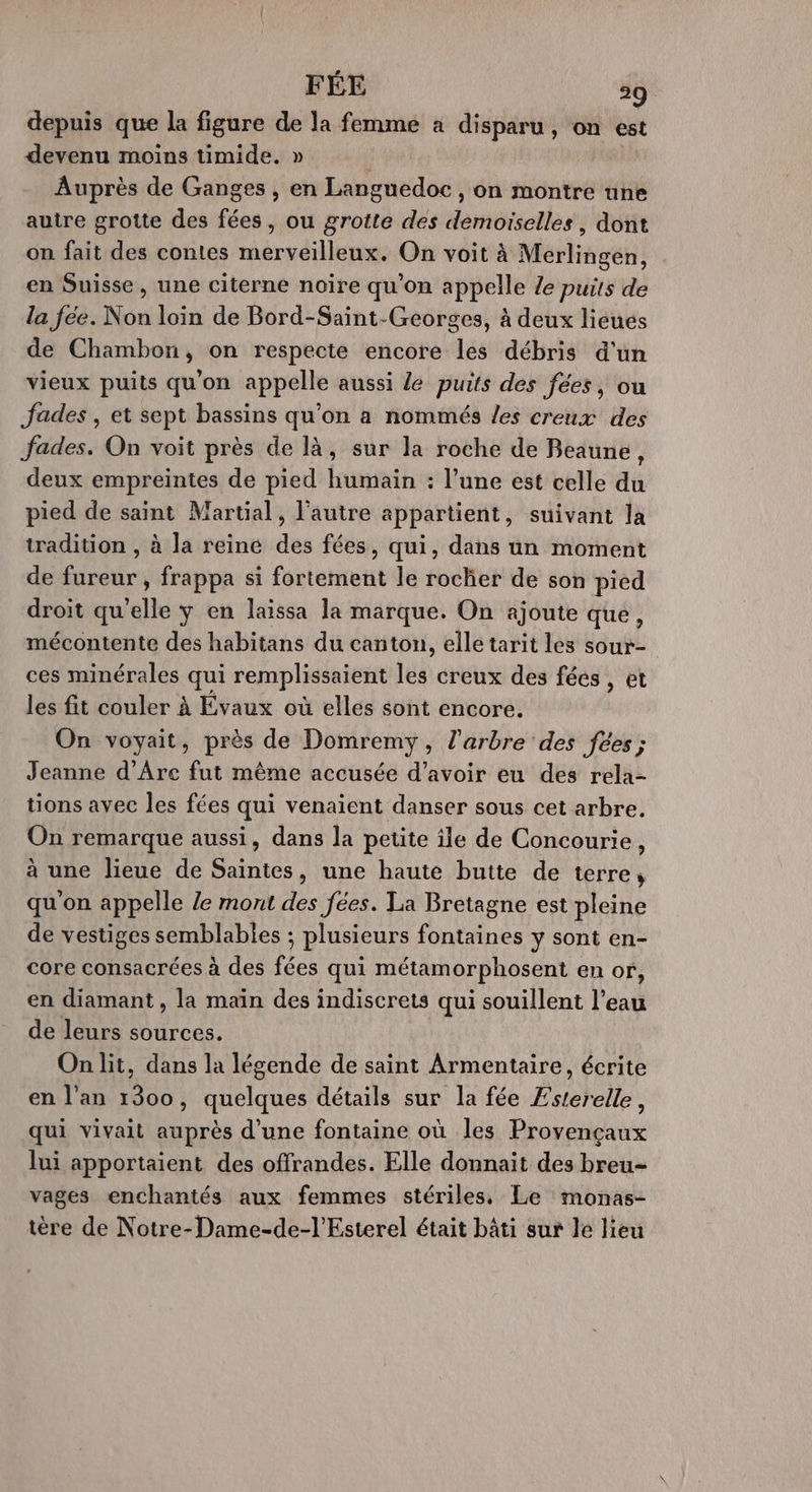 FÉE 29 depuis que la figure de la femme a disparu, on est devenu moins timide. » Auprès de Ganges , en Languedoc , on montre une autre grotte des fées, ou grotte des demoiselles, dont on fait des contes merveilleux, On voit à Merlingen, en Suisse, une citerne noire qu'on appelle le puits de la fee. Non loin de Bord-Saint-Georges, à deux lieues de Chambon, on respecte encore les débris d’un vieux puits qu'on appelle aussi Le puits des fées, ou Jades , et sept bassins qu’on a nommés /es creux des Jfades. On voit près de là, sur la roche de Beaune, deux empreintes de pied humain : l’une est celle du pied de saint Martial, l’autre appartient, suivant la tradition , à la reine des fées, qui, dans un moment de fureur, frappa si fortement le rocher de son pied droit qu'elle y en laissa la marque. On ajoute que, mécontente des habitans du canton, elle tarit les sour- ces minérales qui remplissaient ui creux des féés , et les fit couler à Évaux où elles sont encore. On voyait, près de Domremy, l'arbre des fées ; Jeanne d’Arc fut même accusée d’avoir eu des rela- tions avec les fées qui venaient danser sous cet arbre. On remarque aussi, dans la petite île de Concourie, à une lieue de Saintes, une haute butte de terre, qu'on appelle Ze mont des fées. La Bretagne est pleine de vestiges semblables ; plusieurs fontaines y sont en- core consacrées à des fées qui métamorphosent en or, en diamant, la main des indiscrets qui souillent l’eau de leurs sources. On lit, dans la légende de saint Armentaire, écrite en l'an 1300, quelques détails sur la fée Esterelle, qui vivait auprès d'une fontaine où les Provençaux lui apportaient des offrandes. Elle donnait des breu- vages enchantés aux femmes stériles. Le monas- tère de Notre-Dame-de-l’Esterel était bâti sur le lieu