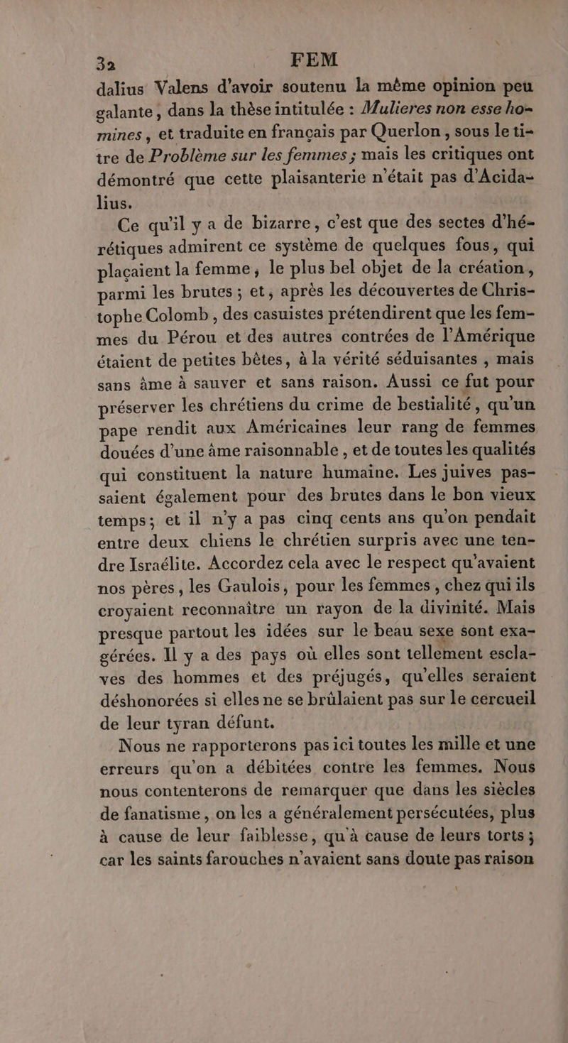 dalius Valens d’avoir soutenu la même opinion peu galante, dans la thèse intitulée : Mulieres non esse ho- mines , et traduite en français par Querlon , sous le ti- tre de Problème sur les femmes ; maïs les critiques ont démontré que cette plaisanterie n'était pas d'Acida- lius. Ce qu'il y a de bizarre, c'est que des sectes d’hé- rétiques admirent ce système de quelques fous, qui plaçaient la femme, le plus bel objet de la création, parmi les brutes ; et, après les découvertes de Chris- tophe Colomb , des casuistes prétendirent que les fem- mes du Pérou et des autres contrées de l’Amérique étaient de petites bêtes, à la vérité séduisantes , mais sans àme à sauver et sans raison. Aussi ce fut pour préserver les chrétiens du crime de bestialité, qu'un pape rendit aux Américaines leur rang de femmes douées d’une âme raisonnable , et de toutes les qualités qui constituent la nature humaine. Les juives pas- saient également pour des brutes dans le bon vieux temps; et il n’y a pas cinq cents ans qu'on pendait entre deux chiens le chrétien surpris avec une ten- dre Israélite. Accordez cela avec le respect qu'avaient nos pères, les Gaulois, pour les femmes , chez qui ils croyaient reconnaître un rayon de la divinité. Mais presque partout les idées sur le beau sexe sont exa- gérées. Il y a des pays où elles sont tellement escla- ves des hommes et des préjugés, qu'elles seraient déshonorées si elles ne se brülaient pas sur le cercueil de leur tyran défunt. Nous ne rapporterons pas ici toutes les mille et une erreurs qu'on à débitées contre les femmes. Nous nous contenterons de remarquer que dans les siècles de fanatisme , on les a généralement persécutées, plus à cause de leur faiblesse, qu'à cause de leurs torts ; car les saints farouches n'avaient sans doute pas raison