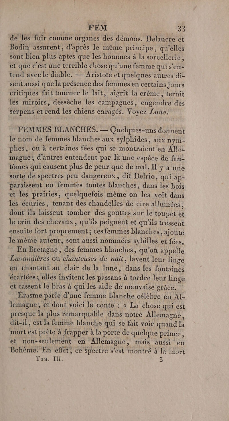 de les fuir comme organes des démons. Delancre et Bodin assurent, d’après le même principe, qu’elles sont bien plus aptes que les hommes à la sorcellerie, et que c’est une terrible chose qu’une femme qui s’en- tend avec le diable. — Aristote et quelques autres di- sent aussi que la présence des femmes en certains jours critiques fait tourner le lait, aigrit la crème, ternit les miroirs, dessèche les campagnes, engendre des serpens et rend les chiens enragés. Voyez Lune. FEMMES BLANCHES. — Quelques-uns donnent le nom de femmes blanches aux sylphides, aux nym- phes, ou à certaines fées qui se montraient en Allez magne ; d’autres entendent par là une espèce de fan- tômes qui causent plus de peur que de mal. I ÿ à une sorte de spectres peu dangereux, dit Delrio, qui ap- paraissent en femnies toutes blanches, dans les bois et les prairies, quelquefois même on les voit dans les écuries, tenant des chandelles de cire allumées, dont ils laissent tomber des gouttes sur le toupet et le erin des chevaux, qu'ils peignent et qu'ils tressent ensuite fort proprement ; ces femmes blanches, ajoute Je mêmé auteur, sont aussi nommées sybilles et fées. En Bretagne, des femmes blanches, qu’on appelle Pan re ou chanteuses de nuit, lavent leur Hnge én chantant au clair de la lune, ER les FR Lenn écartées ; elles invitent les passans à tordre leur linge et Hotent le bras à qui les aide de mauvaise grâce. Érasme parle d’une femme blanche célèbre en Al- lemagne; ét dont voici le conte : « La chose qui est presque la plus remarquable dans notre Allemagne, dit-il, est la femme blanche qui se fait voir el là mort dt prête à frapper à la porte de quelque prince et non-seulemént en Allemagne, mais aussi en Bohème. En elfét, ce Spectre s’est montré à la mort Tom. ff. 3