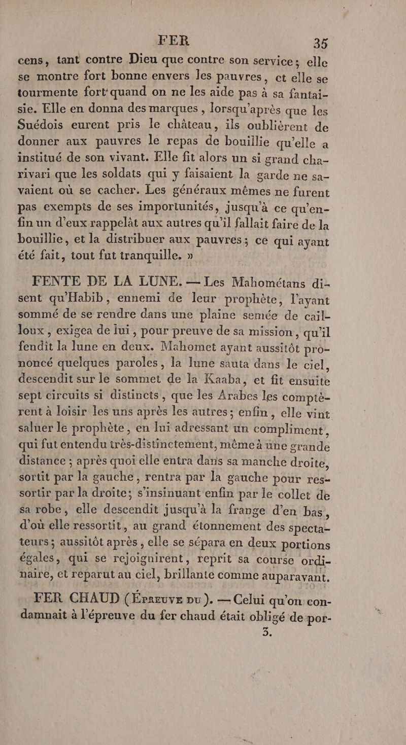 cens, tant contre Dieu que contre son service; elle se montre fort bonne envers Îes pauvres, ct elle se tourmente fort'quand on ne les aide pas à sa fantai- sie. Elle en donna des marques , lorsqu’après que les Suédois eurent pris le château, ils oubliérent de donner aux pauvres le repas de bouillie qu’elle a institué de son vivant. Elle fit alors un si grand cha- rivari que les soldats qui y faisaient la garde ne sa- vaient où se cacher. Les généraux mêmes ne furent pas exempis de ses importunités, jusqu'à ce qu’en- fin un d'eux rappelât aux auires qu'il fallait faire de la bouillie, et la distribuer aux pauvres; ce qui ayant été fait, tout fut tranquille. » FENTE DE LA LÜUNE,.— Les Mahométans di- sent qu'Habib, ennemi de leur prophète, l'ayant sommé de se rendre dans une plaine semée de cail- loux , exigea de lui , pour preuve de sa mission, qu'il fendit la lune en deux. Mahomet ayant aussitôt pro- noncé quelques paroles, la lune sauta dans le ciel, descendit sur le sommet de la Kaaba, et fit ensuite sept circuits si distincts, que les Arabes les comptè- rent à loisir les uns après les autres; enfin, elle vint saluer le prophète, en luï adressant un compliment, qui fut entendu très-distinctement, même à üne grande distance ; après quoi elle entra daris sa manche droite, sortit par la gauche, rentra par la gauche pour res= sortir par la droite; s’insinuant enfin par le collet de sa robe, elle descendit jusqu’à la frange d'en bas, d'où elle ressortit, au grand étonnement des specta- teurs; aussitôt après , elle se sépara en deux portions égales, qui sé rejoïignirent, reprit sa course ordi- naire, et reparut au ciel, brillante comme auparavant, FER CHAUD (Éraeuve pu ). — Celui qu’on con- damnait à l'épreuve du fer chaud était obligé de por- KA