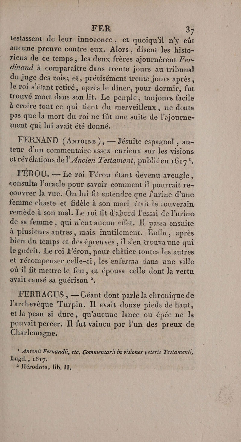 testassent de leur innocence, et quoiqu'il n’y eût aucune preuve contre eux. Alors, disent les histo- riens de ce temps, les deux frères ajournèrent Fer- dinand à comparaître dans trente jours au tribunal du juge des rois; et, précisément trente jours après, le roi s'étant retiré, après le diner, pour dormir, fut trouvé mort dans son lit. Le peuple, toujours facile à croire tout ce qui tient du merveilleux , ne douta pas que la mort du roi ne fût une suite de l’ajourne- ment qui lui avait été donné. FERNAND (Axrorne ), — Jésuite espagnol , au- ieur d’un commentaire assez curieux sur les visions et révélations de l'Ancien Testament, publiéen 161 er FÉROU. — be roi Férou étant devenu aveugle , eonsulta l’oracle pour savoir comment il pourrait re- couvrer la vue. On lui fit entendre ane l’urize d’une femme chaste et fidèle à son mari était le souverain remède à son mal. Le roi fit d'abczd l'essai de l'urine de sa femme , qui n'eut aucun effet. Il passa ensuite à plusieurs autres, mais inutilement. Enfin, après bien du temps et des épreuves , il s’en irouvavne qui le guérit. Le roi Férou, pour châlier toutes les autres et récompenser celle-ci, les enferma dans ane ville où il fit mettre le feu, et épousa celle dont la vertu avait causé sa guérison ?. FERRAGUS , — Géant dont parle la chronique de l’archevèque Turpin. Il avait douze pieds de haut, et la peau si dure, qu'aucune lance ou épée ne la pouvait percer. Il fut vaincu par l’un des preux de Charlemagne. * Antoni Fernandü, etc, Commentari in visiones veteris Testamenti, Eugd., 1617. 3 Hérodote, lib. IL.