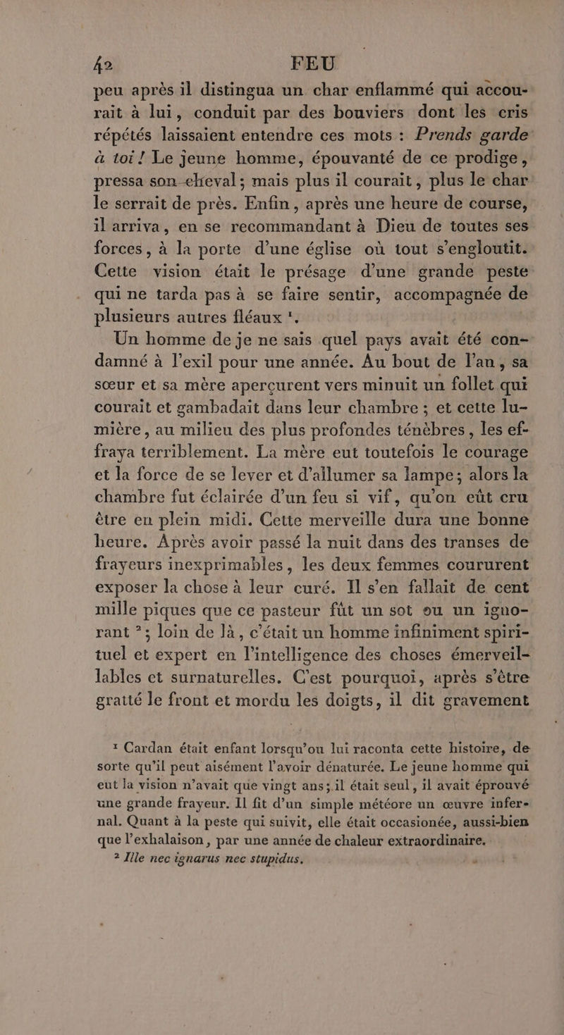 peu après il distingua un char enflammé qui accou- rait à lui, conduit par des bouviers dont les cris répétés laissaient entendre ces mots : Prends garde: à toi ! Le jeune homme, épouvanté de ce prodige, pressa son ehieval; mais plus il courait, plus le char le serrait de près. Enfin, après une heure de course, il arriva, en se recommandant à Dieu de toutes ses forces, à la porte d’une église où tout s’engloutit. Cette vision était le présage d’une grande peste qui ne tarda pas à se faire sentir, accompagnée de plusieurs autres fléaux . Un homme de je ne sais quel pays avait été con- damné à l'exil pour une année. Au bout de l'an, sa sœur et sa mère aperçurent vers minuit un follet qui courait et gambadait dans leur chambre ; et cette lu- mière , au milieu des plus profondes ténèbres, les ef- fraya terriblement. La mère eut toutefois le courage et la force de se lever et d’ailumer sa lampe; alors la chambre fut éclairée d’un feu si vif, qu'on eut cru être en plein midi. Cette merveille dura une bonne heure. Après avoir passé la nuit dans des transes de frayeurs inexprimables, les deux femmes coururent exposer la chose à leur curé. Il s’en fallait de cent mille piques que ce pasteur füt un sot ou un igno- rant *; loin de là, c'était un homme infiniment spiri- tuel et expert en l'intelligence des choses émerveil- lables et surnaturelles. C'est pourquoi, après s’être gratté le front et mordu les doigts, il dit gravement ? Cardan était enfant lorsqu’ou lui raconta cette histoire, de sorte qu’il peut aisément l'avoir dénaturée. Le jeune homme qui eut la vision n’avait que vingt ans; il était seul, il avait éprouvé une grande frayeur. 1l fit d’un simple météore un œuvre infer- nal. Quant à la peste qui suivit, elle était occasionée, aussi-bien que l’exhalaison, par une année de chaleur extraordinaire. ? Ille nec ignarus nec stupidus. à à