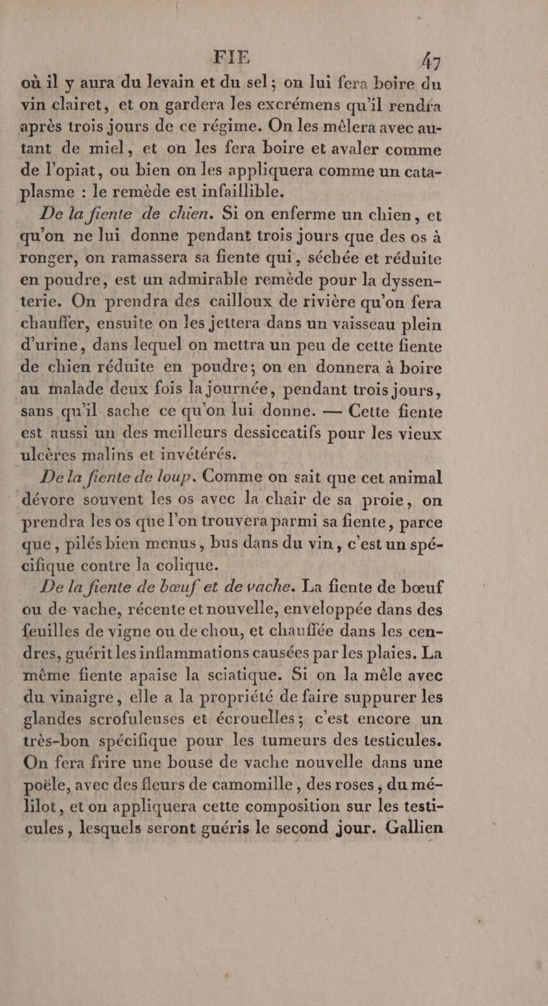 où il y aura du levain et du sel; on lui fera boire du vin clairet, et on gardera les excrémens qu'il rendfa après trois jours de ce régime. On les mêlera avec au- tant de miel, et on les fera boire et avaler comme de l’opiat, ou bien on les appliquera comme un cata- plasme : le remède est infaillible. De la fiente de chien. Si on enferme un chien, et qu'on ne lui donne pendant trois jours que des os à ronger, on ramassera sa fiente qui, séchée et réduite en poudre, est un admirable remède pour la dyssen- terie. On prendra des cailloux de rivière qu’on fera chauffer, ensuite on les jettera dans un vaisseau plein d'urine, dans lequel on mettra un peu de cette fiente de chien réduite en poudre; on en donnera à boire au malade deux fois la journée, pendant trois jours, sans quil sache ce qu'on lui donne. — Cette fiente est aussi un des meilleurs dessiccatifs pour les vieux ulcères malins et invétérés. De la fiente de loup. Comme on sait que cet animal dévore souvent les os avec la chair de sa proie, on prendra les os que l’on trouvera parmi sa fiente, parce que , pilés bien menus, bus dans du vin, c’est un spé- cifique contre la te De la fiente de bœuf et de vache. La fiente de bœuf ou de vache, récente et nouvelle, enveloppée dans des feuilles de vigne ou de chou, et chauffée dans les cen- dres, guérit les inflammations causées par les plaies. La même fiente apaise la sciatique. Si on la mêle avec du vinaigre, elle a la propriété de faire suppurer les glandes scrofuleuses et écrouelles; c’est encore un très-bon spécifique pour les tumeurs des testicules. On fera frire une bouse de vache nouvelle dans une poële, avec des fleurs de camomille , des roses , du mé- lilot, et on appliquera cette composition sur les testi- cules , lesquels seront guéris le second jour. Gallien