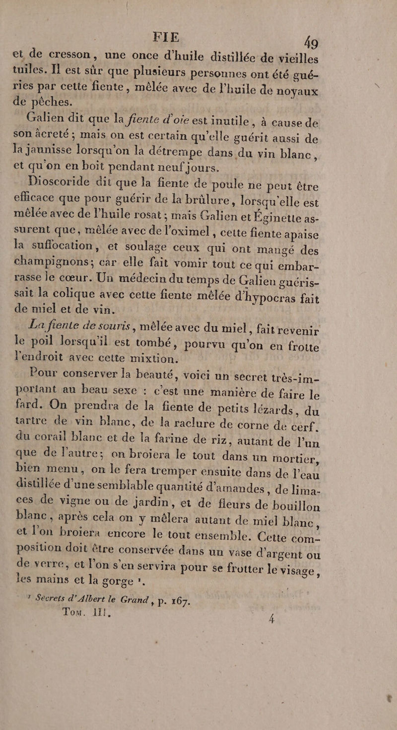 et de cresson, une once d'huile distillée de vicilles tuiles. Il est sûr que plusieurs personnes ont été gué- ries par cette fiente, mêlée avec de l'huile de noyaux de pèches. Galien dit que la fiente d’oie est inutile , à cause de son âcreté ; mais on est certain qu’elle guérit aussi de la jaunisse lorsqu'on la détrempe dans du vin blanc ; et qu on en boït pendant neuf jours. Dioscoride dit que la fiente de poule ne peut être efhcace que pour guérir de la brûlure, lorsqu'elle est mêlée avec de l'huile rosat ; mais Galien et Eginette as- surent que, mêlée avec de l’oximel , cette fente apaise la sufflocation, et soulage ceux qui ont mangé des champignons; car elle fait vomir tout ce qui embar- rasse le cœur. Un médecin du temps de Galieu guéris- sait la colique avec cette fiente mélée d'hypocras fait de miel et de vin. La fiente de souris, mêlée avec du miel , faitrevenir le poil lorsqu'il est tombé, pourvu qu'on en frotte l'endroit avec cette mixtion. | Pour conserver la beauté, voici un secret très-1m- portant au beau sexe : c’est une manière de faire le fard. On prendra de la fiente de petits lézards, du tartre de vin blanc, de la raclure de corne de cerf. du corail blanc et de la farine de riz, autant de l’un que de l’autre; on broiera le tout dans un mortier, bien menu, on le fera tremper ensuite dans de l’eau distillée d'une semblable quantité d'amandes , de lima- ces de vigne ou de jardin, et de fleurs de bouillon blanc, après cela on y mêlera autant de miel blanc ÿ et l’on broïera encore le tout ensemble. Cette com- position doit être conservée dans un vase d'arge de verre, et l’on s’en servir les mains et la gorge ?. nt ou a pour se frotter le visage, © Secrets d'Albert le Grand, p. 167. Tom. 11i,