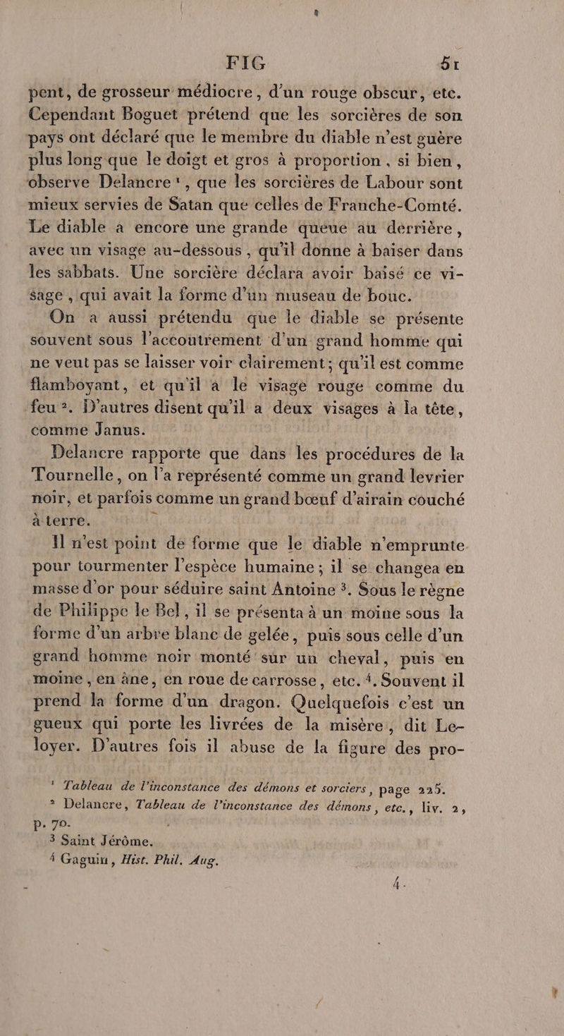 FIG Gr pent, de grosseur médiocre, d’un rouge obscur, etc. Cependant Boguet prétend que les sorcières de son pays ont déclaré que le membre du diable n’est guère plus long que le doigt et gros à proportion, si bien, observe Delancre' , que les sorcières de Labour sont mieux servies de Satan que celles de Franche-Comté. Le diable à encore une grande quéue au derrière, avec un visage au-dessous , qu'il donne à baiser dans les sabbats. Une sorcière déclara avoir baïsé ce vi- sage , qui avait la forme d’un museau de bouc. On à aussi prétendu que le diable se présente souvent sous l’accoutrement d'un grand homme qui ne veut pas se laisser voir clairement; qu'il est comme flamboyant, et qu'il à le visage rouge comme du feu :. D'autres disent qu’il a deux visages à la tête, comme Janus. Délancre rapporte que dans les procédures de la Tournelle, on l’a représenté comme un grand levrier noir, et parfois comme un grand bœuf d’airain couché à terre. G I n'est point de forme que le diable n'emprunte pour tourmenter l'espèce humaine ; il se changea en masse d'or pour séduire saint Antoine 3. Sous le règne de Philippe le Bel , il se présenta à un moine sous la forme d’un arbre blanc de gelée, puis sous celle d’un grand homme noir monté sur un cheval, puis en moine , en àne, en roue de carrosse, etc. {. Souvent il prend la forme d'un dragon. Quelquefois c'est un gueux qui porte les livrées de la misère, dit Le- loyer. D’autres fois il abuse de la figure des pro- ? Tableau de l’inconstance des démons et sorciers , page 225. ? Delancre, Tableau de l’inconstance des démons, ete, lv. à, P- 70- 3 Saint Jérôme. À Gaguin, Hist. Phil. Aug.