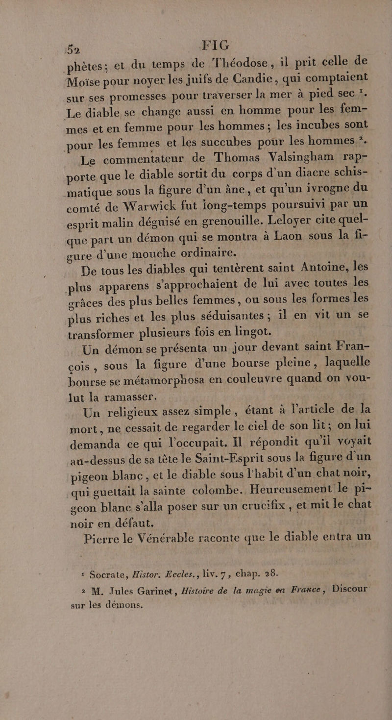 phètes; et du temps de Théodose , il prit celle de Moïse pour noyer les juifs de Candie, qui comptaient sur ses promesses pour traverser la mer à pied sec *. Le diable se change aussi en homme pour les fem- mes et en femme pour les hommes; les incubes sont pour les femmes et les succubes pour les hommes ?. Le commentateur de Thomas Valsingham rap- porte que le diable sortit du corps d’un diacre schis- matique sous la figure d'un âne, et qu'un ivrogne du comté de Warwick fut iong-temps poursuivi par un esprit malin déguisé en grenouille. Leloyer cite quel- que part un démon qui se montra à Laon sous la fi- ure d'une mouche ordinaire. De tous les diables qui tentèrent saint Antoine, les plus apparens s’'approchaient de lui avec toutes les grâces des plus belles femmes, ou sous les formes les plus riches et les plus séduisantes ; il en vit un se transformer plusieurs fois en lingot. Un démon se présenta un jour devant saint Fran- cois , sous la figure d'une bourse pleine, laquelle bourse se métamorphosa en couleuvre quand on vou- lut la ramasser. Un religieux assez simple, étant à l’article de la mort, ne cessait de regarder le ciel de son Bit; on lui demanda ce qui l’occupait. Il répondit qu'il voyait au-dessus de sa tête le Saint-Esprit sous la figure d'un pigeon blanc, et le diable sous l'habit d’un chat noir, qui guettait la sainte colombe. Heureusement le pi- geon blane s’alla poser sur un crucifix , et mit le chat noir en défaut. Picrre le Vénérable raconte que le diable entra un r Socrate, Histor. Eccles., liv.7, chap. 28. 2 M. Jules Garinet, Histoire de la magie en Frarce, Discour sur lés démons.