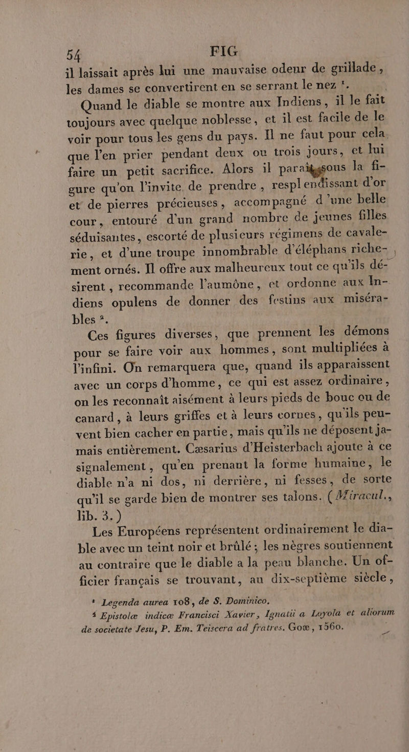 il laissait après lui une mauvaise odeur de grillade , les dames se convertirent en se serrant le nez !. | Quand le diable se montre aux Indiens, il le fait toujours avec quelque noblesse, et il est facile de le voir pour tous les gens du pays. Il ne faut pour cela. que l'en prier pendant deux ou trois jours, et Jui faire un petit sacrifice. Alors il par ggons la fi- gure qu'on l'invite. de prendre , resplendissant d'or et de pierres précieuses , accompagné d’une belle cour, entouré d'un grand nombre de jeunes filles séduisantes, escorté de plusieurs régimens de cavale- rie, et d'une troupe innombrable d’éléphans riche- ment ornés. Il offre aux malheureux tout ce qu'ils dé- sirent , recommande l’aumône, et ordonne aux In- diens opulens de donner des festins aux miséra- bles ?. Ces figures diverses, que prennent Îles démons pour se faire voir aux hommes, sont multipliées à l'infini. On remarquera que, quand ils apparaissent avec un corps d'homme, ce qui est assez ordinaire , on les reconnaît aisément à leurs pieds de bouc ou de canard , à leurs griffes et à leurs cornes, qu'ils peu- vent bien cacher en partie, mais qu'ils ne déposent ja- mais entièrement. Cæsarius d'Heisterbach ajoute à ce signalement, qu'en prenant la forme humaine, le diable n’a ni dos, ni derrière, ni fesses, de sorte qu'il se garde bien de montrer ses taions. ( Hiracul., Kb. 3.) Les Européens représentent ordinairement le dia- ble avec un teint noir et brûlé ; les nègres soutiennent au contraire que le diable a la peau blanche. Un of- ficier français se trouvant, au dix-septième siècle , * Legenda aurea 108, de S. Dominico. 4 Epistolæ indicæ Francisci Xavier, Ignatu a Loyola et aliorum de societate Jesu, P. Em. Teiscera ad fratres. Goæ , 1560. }