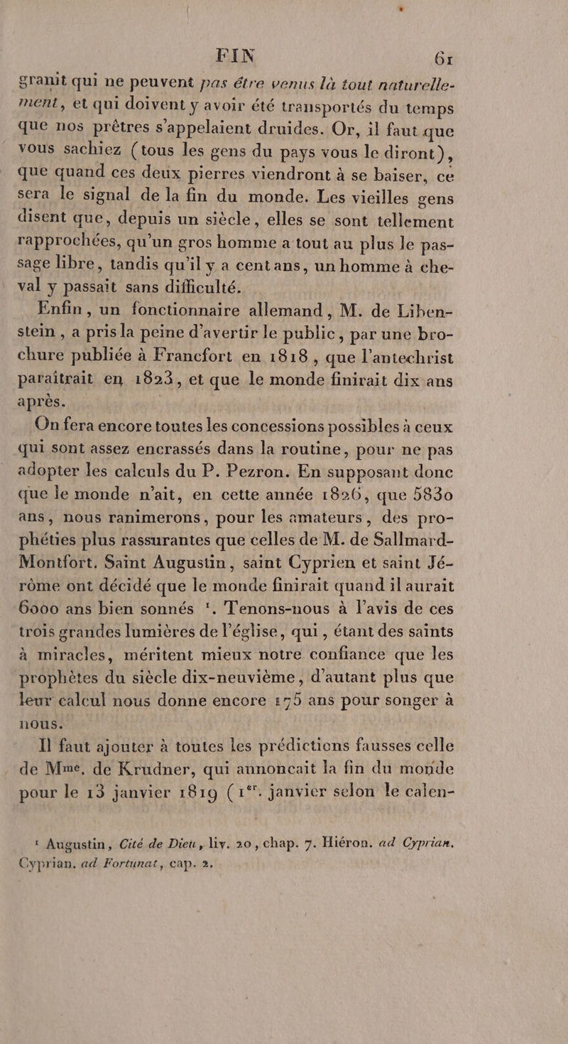 FIN Gr gramt qui ne peuvent pas étre venus là tout naturelle- ment, et qui doivent y avoir été transportés du temps que nos prêtres s’appelaient druides. Or, il faut que vous sachiez (tous les gens du pays vous le diront), que quand ces deux pierres viendront à se baiser, ce sera le signal de la fin du monde. Les vieilles gens disent que, depuis un siècle, elles se sont tellement rapprochées, qu’un gros homme a tout au plus le pas- sage libre, tandis qu'il y a centans, un homme à che- val y passait sans difficulté. Enfin, un fonctionnaire allemand, M. de Liben- stein , a pris la peine d’avertir le public, par une bro- chure publiée à Francfort en 1818 , que l'antechrist paraïtrait en 1823, et que le monde finirait dix ans après. ù | On fera encore toutes les concessions possibles à ceux qui sont assez encrassés dans la routine, pour ne pas adopter les calculs du P. Pezron. En supposant donc que le monde n'ait, en cette année 1826, que 5830 ans, nous ranimerons, pour les amateurs, des pro- phéties plus rassurantes que celles de M. de Sallmard- Montfort. Saint Augustin, saint Cyprien et saint Jé- rôme ont décidé que le monde finirait quand il aurait 6000 ans bien sonnés ‘. Tenons-nous à l'avis de ces trois grandes lumières de l’église, qui, étant des saints à miracles, méritent mieux notre confiance que les prophètes du siècle dix-neuvième, d'autant plus que leur calcul nous donne encore :75 ans pour songer à nous. Il faut ajouter à toutes Les prédictions fausses celle de Mne, de Krudner, qui annoncait la fin du monde pour le 13 janvier 1819 (1°. janvier selon le calen- ‘ Augustin, Cité de Dieu, Liy. 20, chap. 7. Hiéron. ad Cyprian. Cyprian. ad Fortunat, cap. 2.