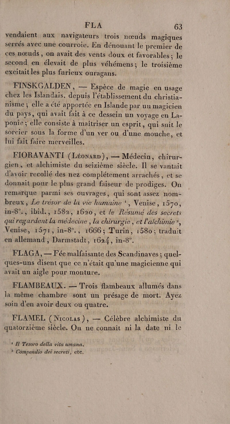 vendaient aux navigateurs trois nœuds magiques serrés ayec une courroie. En dénouant le premier de ces nœuds , on avait des vents doux et favorables ; le second en Jon de plus véhémens; le hotétene excitait les plus furieux Ouragans. FINSKGALDEN, — Espèce de magie en usage chez les Islandais. ft l'établissement du st nisme ; elle a été apportée en Islande par un magicien du mL qui avait fait à ce dessein un voyage en La- ponie ; elle consiste à maîtriser un esprit, qui suit le sorcier sous la forme d’un ver ou d’une mouche, et lui fait faire merveilles. FIORAVANTI (Léonarn), — Médecin, chirur- gien, et alchimiste du seizième siècle. Il se vantait d’avoir recollé des nez complétement arrachés , et se donnait pour le plus grand faiseur de prodiges. On remarque parmi ses ouvrages, qui Sont assez nom- breux, Le trésor de la vie humaine ‘, Venise, 1970, in-8°., ibid., 1582, 1620, et le Résumé des secrets qui regardent la médecine , la chirurgie , et l'alchimie ?, Venise, 1591, in-8°., 1666; Turin, 1580; traduit en allemand , Darmstadt, 1624, in-8°. FLAG:A,— Fée malfaisante des Scandinaves ; quel- ques-uns disent que ce n’était qu’une magicienne qui avait un aigle pour monture. FLAMBEAUX. — Trois flambeaux allumés dans la même chambre sont un présage de mort. Ayez soin d'en avoir deux ou quatre. FLAMEL (Nicoras )}, — Célèbre alchimiste du quatorzième siècle. On ne connaît ni la date ni le 1 Il Tesoro della vita umana, ? Compendio dei secreti, etc. f