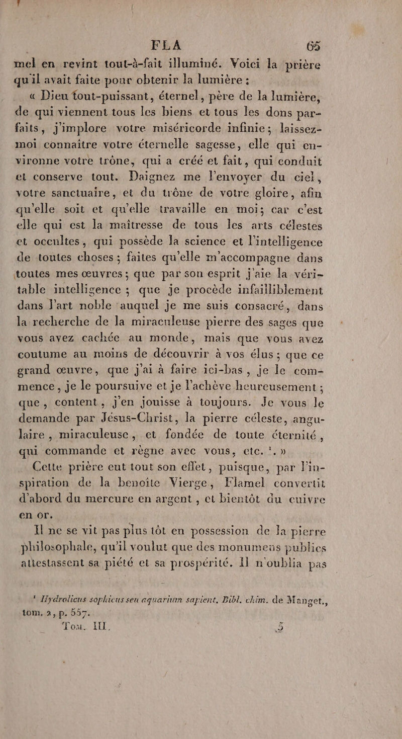 | FLA 6% mel en revint tout-à-fait illuminé. Voici la prière quil avait faite pour obtenir la lumière : « Dieu fout-puissant, éternel, père de la lumière, de qui viennent tous les biens et tous les dons par- faits, jimplore votre miséricorde infinie; laissez- moi connaître votre éternelle sagesse, elle qui en- vironne votre trône, qui a créé et fait, qui conduit et conserve tout. Daignez me l'envoyer du ciel, votre sanctuaire, et du trône de votre gloire, afin qu’elle soit et qu'elle travaille en moi; car c’est elle qui est la maîtresse de tous les arts célestes et occultes, qui possède la science et l’intelligence de toutes choses ; faites qu'elle m'accompagne dans toutes mes œuvres ; que par son esprit j'aie la véri- table intelligence ; que je procède infailliblement dans l’art noble ‘auquel je me suis consacré, dans la recherche de la miraculeuse pierre des sages que vous ayez cachée au monde, mais que vous avez coutume au moins de découvrir à vos élus ; que ce grand œuvre, que j'ai à faire ici-bas, je le com- mence , je le poursuive et je achève heureusement ; que, content, j'en jouisse à toujours. Je vous le demande par Jésus-Christ, la pierre céleste, angu- laire , miraculeuse, et fondée de toute éternité, qui commande et règne avec vous, etc. !.» Cette prière eut tout son effet, puisque, par lin- spiration de la benoîte Vierge, Klamel convertit d’abord du mercure en argent , et bientôt äu cuivre en or. Il ne se vit pas plus tôt en possession de Ja pierre philosophale, qu'il voulut que des monumeüs publics atiestassent sa piété et sa prospérité. Il n'oublia pas * Hydrolicus sophicus seu aquaritim sapient, Bibl. chim. de Manget., tom, 2, p. 557. Ton. LIL: 2