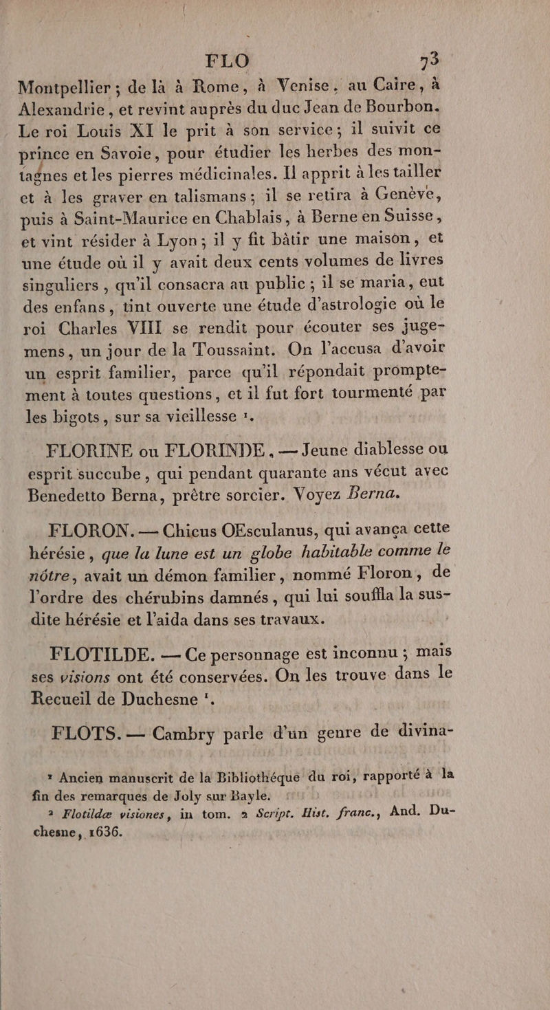 Montpellier ; de là à Rome, à Venise, au Caire, à Alexandrie , et revint auprès du duc Jean de Bourbon. Le roi Louis XI le prit à son service; il suivit ce prince en Savoie, pour étudier les herbes des mon- tagnes et les pierres médicinales. Il apprit à les tailler et à les graver en talismans ; il se retira à Genève, puis à Saint-Maurice en Chablais, à Berne en Suisse , et vint résider à Lyon; il y fit bâtir une maison, et une étude où il y avait deux cents volumes de livres singuliers , qu'il consacra au public ; il se maria, eut des enfans , tint ouverte une étude d’astrologie où le roi Charles VIII se rendit pour écouter ses juge- mens, un jour de la Toussaint. On l’accusa d'avoir un esprit familier, parce qu'il répondait prompte- ment à toutes questions, et il fut fort tourmenté par les bigots, sur sa vieillesse :. FLORINE où FLORINDE. — Jeune diablesse ou esprit succube , qui pendant quarante ans vécut avec Benedetto Berna, prêtre sorcier. Voyez Perna. FLORON.— Chicus OEsculanus, qui avança cette hérésie, que la lune est un globe habitable comme le nôtre, avait un démon familier, nommé Floron, de l'ordre des chérubins damnés , qui lui souffla la sus- dite hérésie et l’aida dans ses travaux. FLOTILDE. — Ce personnage est inconnu ; mais ses visions ont été conservées. On les trouve dans le Recueil de Duchesne :. FLOTS. — Cambry parle d'un genre de divina- * Ancien manuscrit de la Bibliothéque du roi, rapporté à la fin des remarques de Joly sur Bayle. 2 Flotildæ visiones, in tom. à Script. Hist, franc., And. Du- chesne, 1636.