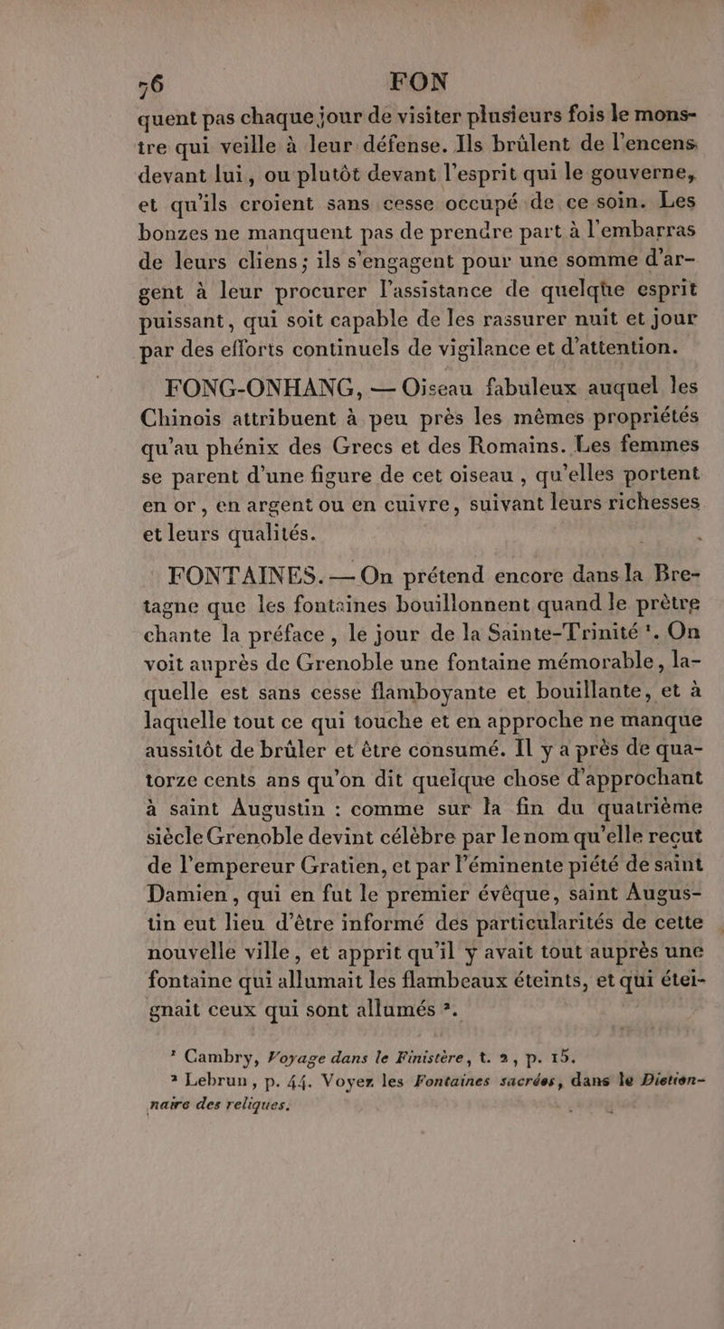 56 FON quent pas chaque jour de visiter plusieurs fois le mons- ire qui veille à leur défense. Ils brûlent de l'encens. devant lui, ou plutôt devant l'esprit qui le gouverne, et qu'ils croient sans cesse occupé de ce soin. Les bonzes ne manquent pas de prenûre part à l'embarras de leurs cliens; ils s'engagent pour une somme d’ar- gent à leur procurer l’assistance de quelqüe esprit puissant, qui soit capable de les rassurer nuit et jour par des efforts continuels de vigilance et d'attention. FONG-ONHANG, — Oiseau fabuleux auquel les Chinois attribuent à peu près les mêmes propriétés qu’au phénix des Grecs et des Romains. Les femmes se parent d’une figure de cet oïseau , qu’elles portent en or, en argent ou en cuivre, suivant leurs richesses et leurs qualités. FONTAINES.— On prétend encore dans la Bre- tagne que les fontaines bouillonnent quand le prètre chante la préface , le jour de la Sainte-Trinité !. On voit auprès de Grenoble une fontaine mémorable, la- quelle est sans cesse flamboyante et bouillante, et à laquelle tout ce qui touche et en approche ne manque aussitôt de brüler et être consumé. IL y a près de qua- torze cents ans qu'on dit quelque chose d’approchant à saint Augustin : comme sur la fin du quatrième siècle Grenoble devint célèbre par lenom qu’elle reçut de l’empereur Gratien, et par l’éminente piété de saint Damien , qui en fut le premier évêque, saint Augus- ün eut lieu d’être informé des particularités de cette nouvelle ville, et apprit qu'il y avait tout auprès une fontaine qui Ont les flambeaux éteints, et dus étei- gnait ceux qui sont allumés *. * Cambry, Voyage dans le Finistère, t. 2, p. 15. ? Lebrun, p. 44. Voyer les Fastisties sacrées, dans le Dietien- naire des reliques. +