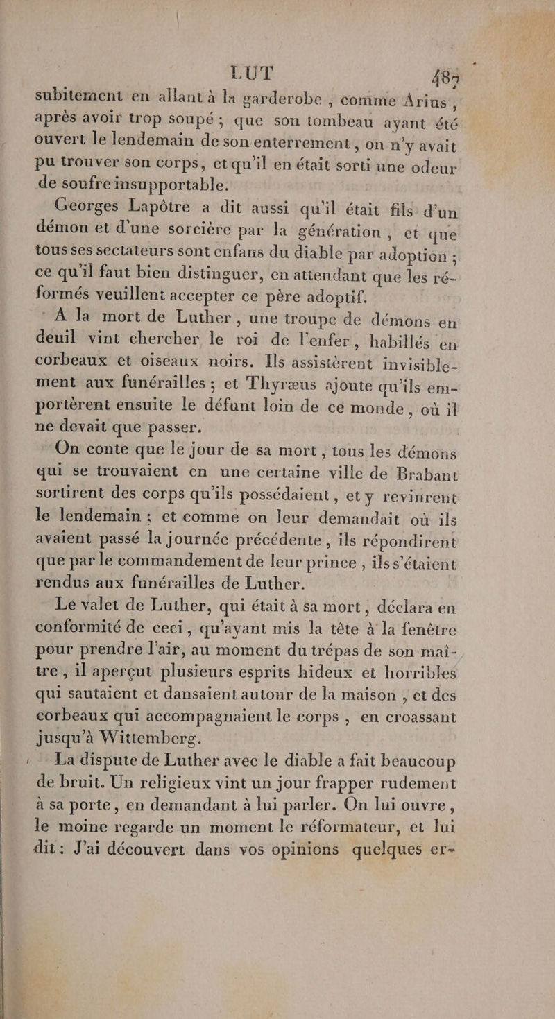 subitement en allant à la garderobe , comme Arins ; aprés avoir trop soupé; que son tombeau ayant été ouvert le lendemain de son enterrement &gt;, On n'y avait pu irouver son corps, et qu'il en était sorti une odeur de soufre insupportable. Georges Lapôtre a dit aussi qu'il était fils d’un démon et d’une sorcière par la génération , et que tous ses sectateurs sont enfans du diable par adoption : ce qu'il faut bien distinguer, en attendant que les ré- formés veuillent accepter ce père adopüif. ® À la mort de Luther, une troupe de démons en deuil vint chercher le roi de l'enfer, habillés en corbeaux et oiseaux noirs. [ls assistérent invisible- ment aux funérailles ; et Thyræus ajoute qu'ils em- portèrent ensuite le défunt loin de cé monde, où il ne devait que passer. On conte que le jour de sa mort , tous les démons qui se trouvaient en une certaine ville de Brabant sortirent des corps qu'ils possédaient , et y revinrent le lendemain ; et comme on leur demandait où ils avaient passé la journée précédente , ils répondirent que par le commandement de leur prince , ilss’étaient rendus aux funérailles de Luther. Le valet de Luther, qui était à sa mort, déclara en conformité de ceci, qu'ayant mis la tête à la fenêtre pour prendre l'air, au moment du trépas de son mai- tre , il aperçut plusieurs esprits hideux et horribles qui sautaient et dansaient autour de la maison , et des corbeaux qui accompagnaient le corps , en croassant jusqu’à Wittemberg. La dispute de Luther avec le diable a fait beaucoup de bruit. Un religieux vint un jour frapper rudement à sa porte, en demandant à lui parler. On lui ouvre, le moine regarde un moment le réformateur, et lui dit : J'ai découvert dans vos opinions quelques er-