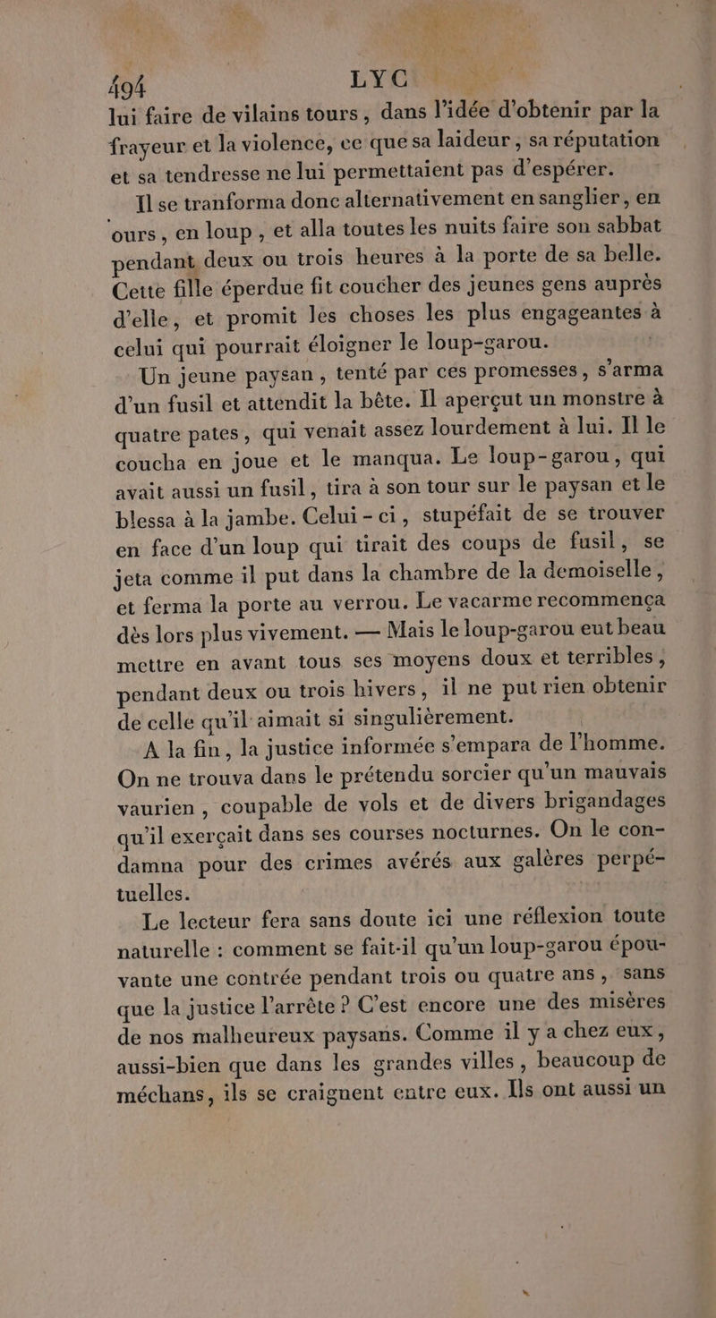 Re SL Li tés 17 oi LYC) lui faire de vilains tours, dans l’idée d'obtenir par la frayeur et la violence, ce que sa laideur , sa réputation et sa tendresse ne lui permettaient pas d'espérer. Il se tranforma donc alternativement en sanglier, en ‘ours , en loup , et alla toutes les nuits faire son sabbat endant deux ou trois heures à la porte de sa belle. Cette fille éperdue fit coucher des jeunes gens auprès d'elle, et promit les choses les plus engageantes à celui qui pourrait éloigner le loup-garou. | Un jeune paysan , tenté par ces promesses, s'arma d’un fusil et attendit la bête. Il aperçut un monstre à quatre pates, qui venait assez lourdement à lui. Il le coucha en joue et le manqua. Le loup-garou, qui avait aussi un fusil, tira à son tour sur le paysan et le blessa à la jambe. Celui-ci, stupéfait de se trouver en face d’un loup qui tirait des coups de fusil, se jeta comme il put dans la chambre de la demoiselle, et ferma la porte au verrou. Le vacarme recommença dès lors plus vivement. — Mais le loup-garou eut beau mettre en avant tous ses moyens doux et terribles, pendant deux ou trois hivers, il ne put rien obtenir de celle qu'il aimait si singulièrement. À la fin, la justice informée s’empara de l'homme. On ne trouva dans le prétendu sorcier qu'un mauvais vaurien , coupable de vols et de divers brigandages qu'il exerçait dans ses courses nocturnes. On le con- damna pour des crimes avérés aux galères perpé- tuelles. Le lecteur fera sans doute ici une réflexion toute naturelle : comment se fait-il qu'un loup-garou épou- vante une contrée pendant trois ou quatre ans , Sans que la justice l’arrète ? C'est encore une des misères de nos malheureux paysans. Comme il y a chez eux, aussi-bien que dans les grandes villes, beaucoup de méchans, ils se craignent entre eux. Îls ont aussi un