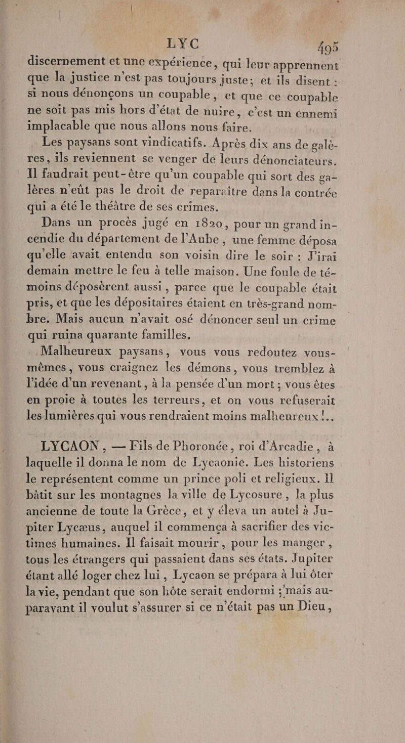 discernement et une expérience, qui leur apprennent que la justice n’est pas toujours juste; et ils disent : si nous dénonçons un coupable, et que ce coupable ne soit pas mis hors d'état de nuire, c’est un ennemi implacable que nous allons nous faire. Les paysans sont vindicatifs. Après dix ans de gale- res, ils reviennent se venger dé leurs dénonciateurs. Il faudrait peut-être qu’un coupable qui sort des ga lères n’eût pas le droit de reparzître dans la contrée qui a été le théâtre de ses crimes. Dans un procès jugé en 1820, pour un grand in- cendie du département de l'Aube , une femme déposa qu'elle avait entendu son voisin dire le soir : J'irai demain mettre le feu à telle maison. Une foule de té- moins déposèrent aussi, parce que le coupable était pris, et que les dépositaires étaient en très-grand nom- bre. Mais aucun n'avait osé dénoncer seul un crime qui ruina quarante familles. Malheureux paysans, vous vous redoutez vous- mêmes, vous craignez les démons, vous tremblez à l’idée d’un revenant, à la pensée d’un mort ; vous êtes en proie à toutes les terreurs, et on vous refuserait les lumières qui vous rendraient moins malheureux !.. LYCAON , — Fils de Phoronée, roi d'Arcadie, à laquelle il donna le nom de Lycaonie. Les historiens le représentent comme un prince poli et religieux. 1} bâtit sur les montagnes la ville de Lyÿcosure, la plus ancienne de toute la Grèce, et y éleva un autel à Ju- piter Lycæus, auquel il commença à sacrifier des vic- times humaines. Il faisait mourir , pour les manger, tous les étrangers qui passaient dans ses états. Jupiter étant allé loger chez lui, Lycaon se prépara à lui ôter la vie, pendant que son hôte serait endormi ; mais au- parayant il voulut s'assurer si ce n’était pas un Dieu,