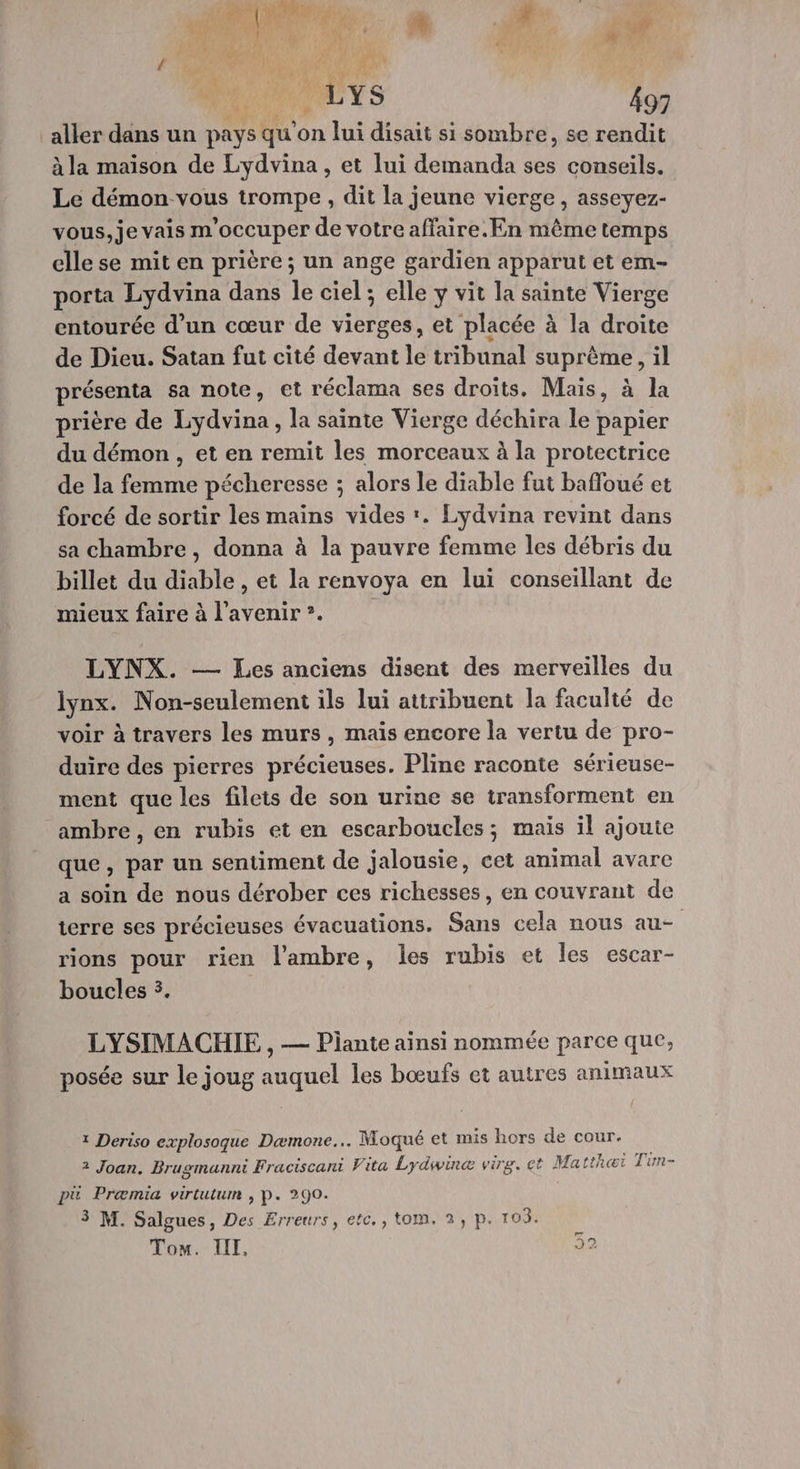 yat a MM E ñ 4 Pr {1 hi # CA A Û c / Me \ 4 PL ONPUYS 497 àla maison de Lydvina, et lui demanda ses conseils. Le démon vous trompe , dit la jeune vierge, asseyez- vous, je vais m'occuper de votre affaire. En même temps elle se mit en prière ; un ange gardien apparut et em- porta Lydvina dans le ciel ; elle y vit la sainte Vierge entourée d’un cœur de vierges, et placée à la droite de Dieu. Satan fut cité devant le tribunal suprême, il présenta sa note, et réclama ses droïts. Mais, à la prière de Lydvina, la sainte Vierge déchira le papier du démon, et en remit les morceaux à la protectrice de la femme pécheresse ; alors le diable fut baffoué et forcé de sortir les mains vides '. Lydvina revint dans sa chambre, donna à la pauvre femme les débris du billet du diable , et la renvoya en lui conseillant de mieux faire à l'avenir”. LYNX. — Les anciens disent des merveilles du lynx. Non-seulement ils lui attribuent la faculté de voir à travers les murs , mais encore la vertu de pro- duire des pierres précieuses. Pline raconte sérieuse- ment que les filets de son urine se transforment en ambre, en rubis et en escarboucles; mais il ajoute que, par un sentiment de jalousie, cet animal avare a soin de nous dérober ces richesses, en couvrant de terre ses précieuses évacuations. Sans cela nous au rions pour rien l’'ambre, les rubis et les escar- boucles 3. LYSIMACHIE , — Plante ainsi nommée parce que, posée sur le joug auquel les bœufs et autres animaux 1 Deriso explosoque Dæmone... Moqué et mis hors de cour. 2 Joan. Brugsmanni Fraciscani Vita Lydwinæ vire. et Matthei Tim- pä Præmia virtutum , P. 290. 3 M. Salgues, Des Erreurs, etc., tom. 2, p. 105. Tom. IIT, [à