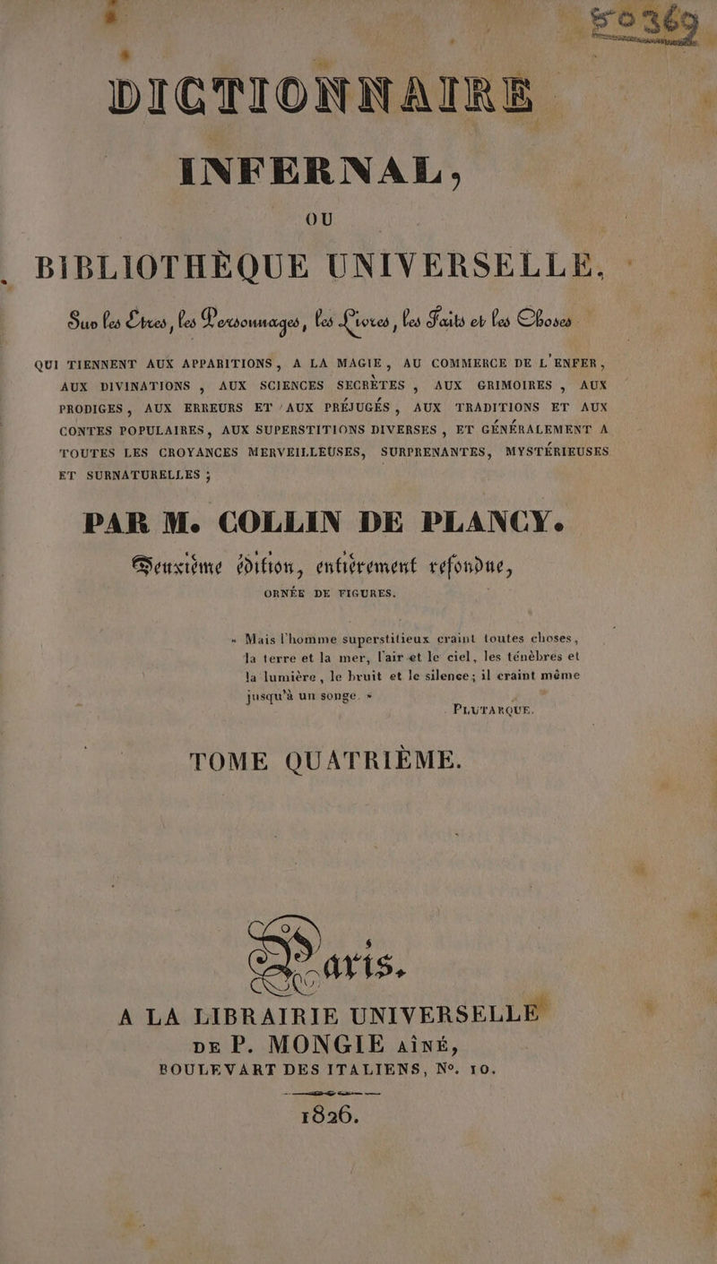 DICTIONNAIRE INFERNAL ; FA BIBLIOTHÈQUE UNIVERSELLE, : Suo Les Êtres, les Personnages, les Liores , Les Faits eb Les Choses QUI TIENNENT AUX APPARITIONS, À LA MAGIE, AU COMMERCE DE L'ENFER, AUX DIVINATIONS , AUX SCIENCES SECRÈTES |, AUX GRIMOIRES , AUX PRODIGES , AUX ERREURS ET AUX PRÉJUGÉS, AUX TRADITIONS ET AUX CONTES POPULAIRES, AUX SUPERSTITIONS DIVERSES , ET GÉNÉRALEMENT A TOUTES LES CROYANCES MERVEILLEUSES, SURPRENANTES, MYSTÉRIEUSES ET SURNATURELLES ; vs PAR M. COLLIN DE PLANCYe Gensiéme ion, entièrement refondue, ORNÉE DE FIGURES. « Mais l'homme superstitieux craint toutes choses, Ja terre et la mer, l'air et le ciel, les ténèbres et la lumière , le bruit et le silence; il eraint même jusqu’à un songe. » | PLUTARQUE. TOME QUATRIÈME. A LA LIBRAIRIE UNIVERSELLE DE P. MONGIE aivé, BOULEVART DES ITALIENS, N°. 10. 1826. Ve = PE EM