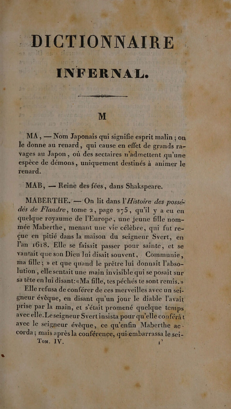 \ DICTIONNAIRE INFERNAL. M MA , — Nom Japonais qui signifie esprit malin ; on le donne au renard, qui cause en effet de grands ra- vages au Japon, où des sectaires n’admettent qu'une espèce de démons, uniquement destinés à animer le renard. MAB, — Reine des fées, dans Shakspeare. MABERTHE. — On lit dans l’Aistoire des possé- dés de Flandre, tome 2, page 255, qu'il y a eu en quelque royaume de l’Europe, une jeune fille nom- mée Maberthe, menant une vie célèbre, qui fut re- çue en pitié dans la maison du seigneur Svert, en Pan 1618. Elle sé faisait passer pour sainte, et se vantait que son Dieu Jui disait souvent, : Communie, ma fille; » et que quand le prêtre lui donnait l’abso- lution , elle sentait une main invisible qui se posait sur sa tête en lui disant:« Ma fille, tes péchés te sont remis.» Elle refusa de conférer de ces merveilles avec un sei- gneur évêque, en disant qu’un jour le diable l'avait prise par la main, et s'était promené quelque temps avec elle. Le seigneur Svertinsista pour qu’elle conféra t ; avec le seigneur évèque, ce qu'enfin Maberthe ac: corda ; mais après la conférence, qui-embarrassa le sei- Tom. IV. h j “He 1° | #