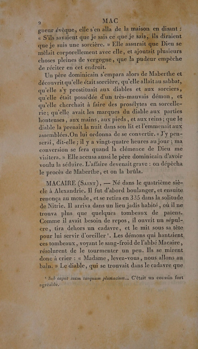 à Le US MA CLONE ARRET ve. &amp; 0 | Re LU dE Ne gueur évêque, elle s'en alla de la maison en disant : ” que je suis une sorcière. » Elle assurait que Dieu se mêlait corporellement avec elle, et ajoutait plusieurs choses pleines de vergogne, que a pudeur empêche de réciter en cet endroit. Un père dominicain s’empara alors de Maberthe et découvrit qu’elle était sorcière, qu'elle allait au sabbat, qu'elle s’y prostituait aux diables et aux sorciers, qu’elle était possédée d’un très-mauvais démon, et qu’elle cherchait à faire des prosélytes en sorcelle- rie; qu'elle avait les marques du diable aux parties honteuses, aux mains, aux pieds , et aux reins ; que le diable la ‘prenait la nuit dans son lit etl'emmenait aux assemblées.On lui ordonna de se convertir. «J'y pen- serai, dit-elle ; il y a vingt-quatre heures au Jour ; ma conversion se fera quand la clémence de Dieu me visitera, » Elle accusa aussi le père dominicain d’avoir voulu la séduire. L'affaire devenait grave : on dépêcha MACAIRE (Saint), — Né dans le quatrième sié- renonça au monde, etse retira en 335 dans la solitude Comme il avait besoin de repos, il ouvrit un sépul- ere, tira dehors un cadavre, et le mit sous sa tête pour lui servir d'oreiller‘. Les démons qui hantaiïent, ces tombeaux, voyant le sang-froid de l'abbé Macaire, | résolurent de le tourmenter un peu. Ils se mirent done à crier : « Madame, levez-vous, nous allons au bain. » Le diable, qui se trouvait dans le cadavre que 1 Sub caput suxm tanquam plumacium… C'était un coussin fort ‘ il agréable. : 7 4