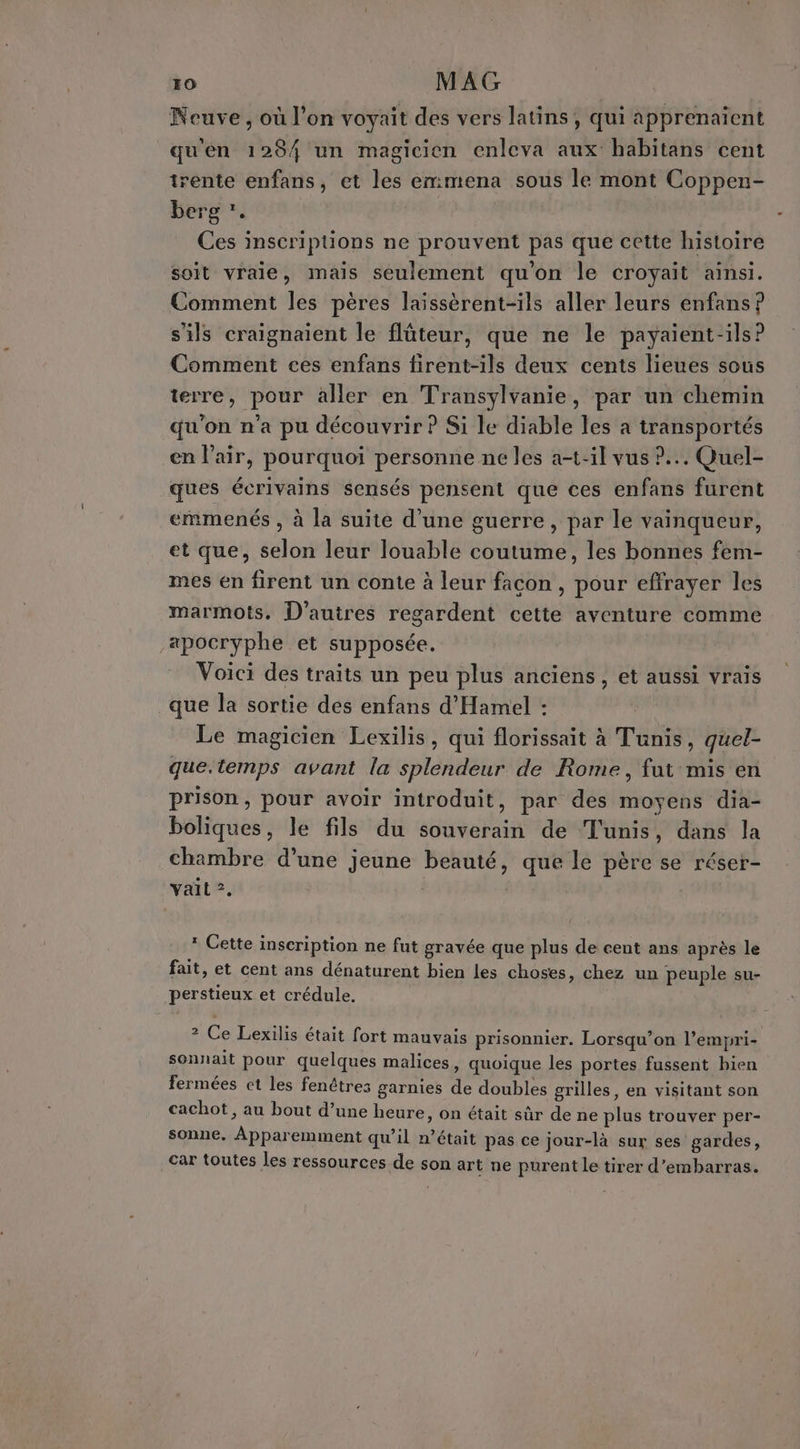 Neuve, où l’on voyait des vers latins, qui apprenaient qu'en 1284 un magicien enleva aux habitans cent trente enfans, et les emmena sous le mont Coppen- berg *. Ces inscriptions ne prouvent pas que cette histoire soit vraie, mais seulement qu'on le croyait ainsi. Comment les pères laissèrent-ils aller leurs enfans ? s'ils craignaient le flûteur, que ne le payaient-ils? Comment ces enfans firent-ils deux cents lieues sous terre, pour aller en Transylvanie, par un chemin qu'on n’a pu découvrir P Si le diable les à transportés en l'air, pourquoi personne ne les a-t-il vus ?... Quel- ques écrivains sensés pensent que ces enfans furent emmenés , à la suite d'une guerre, par le vainqueur, et que, selon leur louable coutume, les bonnes fem- mes en firent un conte à leur facon, pour effrayer les marmots. D’autres regardent cette aventure comme -«pocryphe et supposée. Voici des traits un peu plus anciens, et aussi vrais que la sortie des enfans d'Hamel : Le magicien Lexilis, qui florissait à Tunis, quel- que.temps avant la splendeur de Rome, fut mis en prison, pour avoir introduit, par des moyens dia- boliques, le fils du souverain de Tunis, dans la chambre d’une jeune beauté, que le père se réser- vail ?. 1 Cette inscription ne fut gravée que plus de cent ans après le fait, et cent ans dénaturent bien les choses, chez un peuple su- perstieux et crédule. 2 Ce Lexilis était fort mauvais prisonnier. Lorsqu’on l’empri- sonnait pour quelques malices, quoique les portes fussent bien fermées et les fenêtres garnies de doubles grilles, en visitant son cachot, au bout d’une heure, on était sûr de ne plus trouver per- sonne, Apparemment qu’il n’était pas ce jour-là sur ses gardes, car toutes les ressources de son art ne purent le tirer d’embarras.