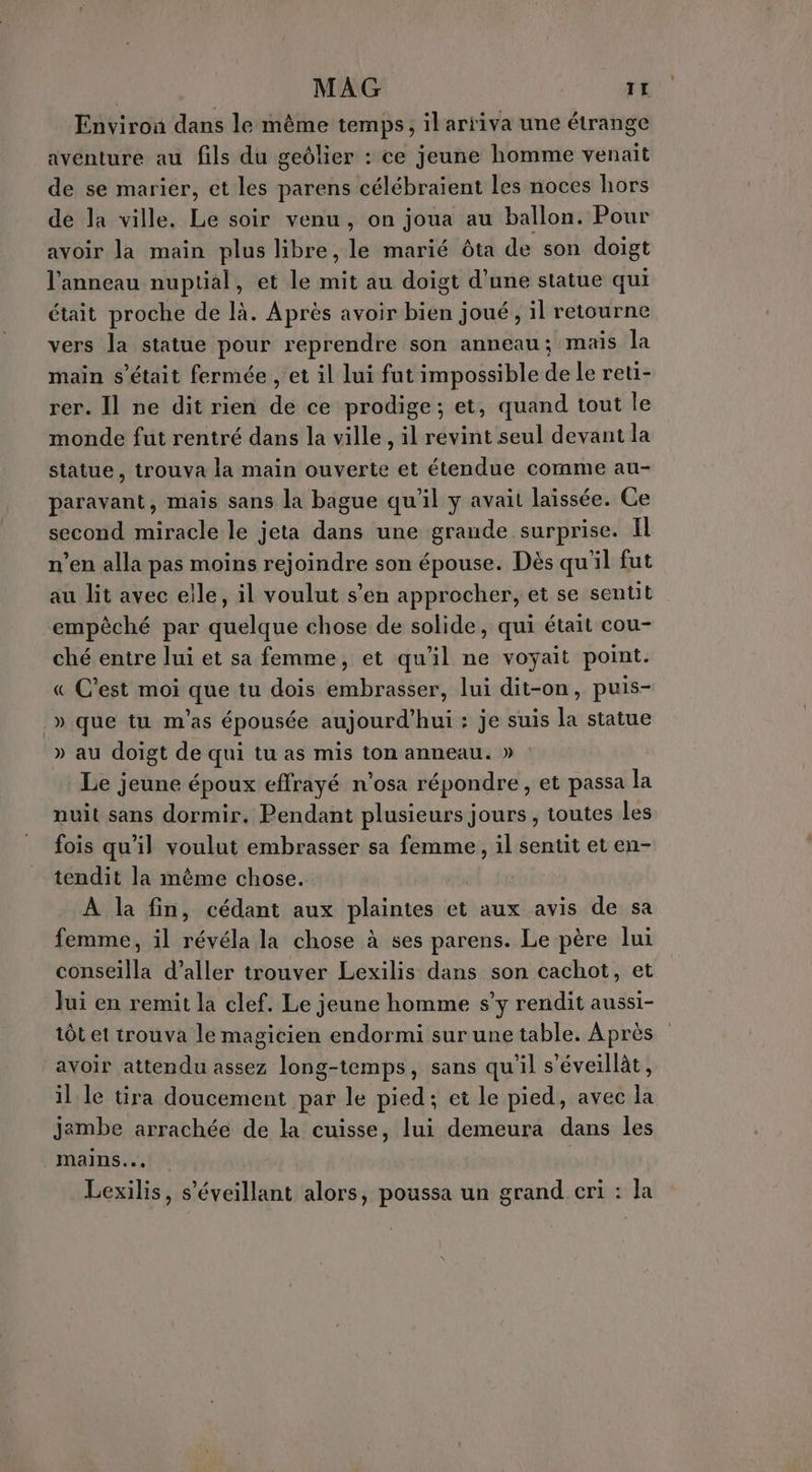 MAG TL Environ dans le même temps, il arriva une étrange aventure au fils du geôlier : ce jeune homme venait de se marier, et les parens célébraient les noces hors de la ville. Le soir venu, on joua au ballon. Pour avoir la main plus libre, le marié ôta de son doigt l'anneau nuptial, et le mit au doigt d’une statue qui était proche de là. Après avoir bien joué, il retourne vers la statue pour reprendre son anneau; mais la main s'était fermée , et il lui fut impossible de le reti- rer. Il ne dit rien de ce prodige; et, quand tout le monde fut rentré dans la ville , il revint seul devant la statue, trouva la main ouverte et étendue comme au- paravant, mais sans la bague qu'il y avait laissée. Ce second miracle le jeta dans une graude surprise. Il n’en alla pas moins rejoindre son épouse. Dès qu'il fut au lit avec elle, il voulut s’en approcher, et se sentit empêché par quelque chose de solide, qui était cou- ché entre lui et sa femme, et qu'il ne voyait point. « C’est moi que tu dois embrasser, lui dit-on, puis- » que tu m'as épousée aujourd'hui : je suis la statue » au doigt de qui tu as mis ton anneau. » Le jeune époux effrayé n’osa répondre, et passa la nuit sans dormir. Pendant plusieurs jours, toutes les fois qu'il voulut embrasser sa femme, il sentit et en- tendit la même chose. À la fin, cédant aux plaintes et aux avis de sa femme, il révéla la chose à ses parens. Le père lui conseilla d’aller trouver Lexilis dans son cachot, et Jui en remit la clef. Le jeune homme s’y rendit aussi- tôt et trouva le magicien endormi sur une table. Après avoir attendu assez long-temps, sans qu'il s’éveillàt, il le tira doucement par le pied; et le pied, avec la jambe arrachée de la cuisse, lui demeura dans les mains... Lexilis, s'éveillant alors, poussa un grand cri : la