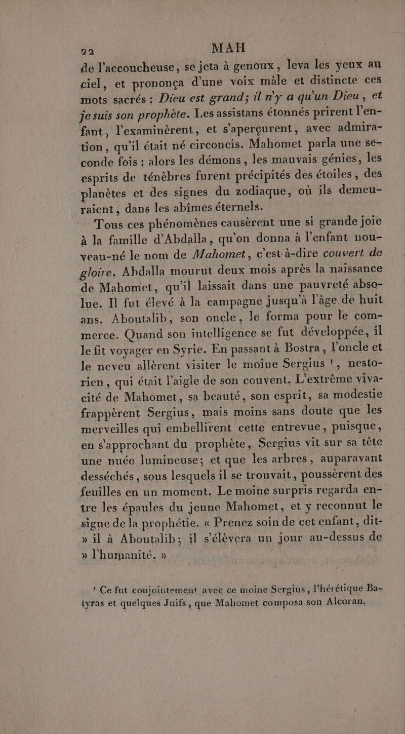 de l'accoucheuse, se jeta à genoux, leva les yeux au ciel, et prononça d’une voix mâle et distincte ces mots sacrés : Dieu est grand; il n'y a qu'un Dieu, et je suis son prophète. Les assistans étonnés prirent l’en- fant, l’examinérent, et s'aperçurent, avec admira- tion , qu'il était né circoncis. Mahomet parla une se- conde fois : alors les démons, les mauvais génies, les esprits de ténèbres furent précipités des étoiles, des planètes et des signes du zodiaque, où ils demeu- raient, dans les abimes éternels. Tous ces phénomènes causèrent une si grande joie à la famille d'Abdalla, qu'on donna à l'enfant nou- veau-né le nom de Mahomet, c'est-à-dire couvert de gloire. Ahdalla mourut deux mois après la naïssance de Mahomet, qu'il laissait dans une pauvreté abso- lue. Il fut élevé à la campagne jusqu’à l’âge de huit ans. Aboutalib, son oncle, le forma pour le com- merce. Quand son intelligence se fut développée, il le fit voyager en Syrie. En passant à Bostra, l'oncle et le neveu allèrent visiter le moine Sergius !, nesto- rien, qui était l'aigle de son couvent. L’extrème viva- cité de Mahomet, sa beauté, son esprit, Sa modestie frappèrent Sergius, mais moins sans doute que les merveilles qui embellirent cette entrevue, puisque, en s’approchant du prophète, Sergius vit sur sa tête une nuée lumineuse; et que les arbres, auparavant desséchés , sous lesquels il se trouvait, poussèrent des feuilles en un moment, Le moine surpris regarda en- tre les épaules du jeune Mahomet, et y reconnut le signe de la prophétie. « Prenez soin de cet enfant, dit- » il à Aboutalib; il s’élèvera un jour au-dessus de » l'humanité. » ? Ce fut conjointement avec ce moine Sergius, l'hérétique Ba- tyras et quelques Juifs, que Mahomet composa son Alcoran.