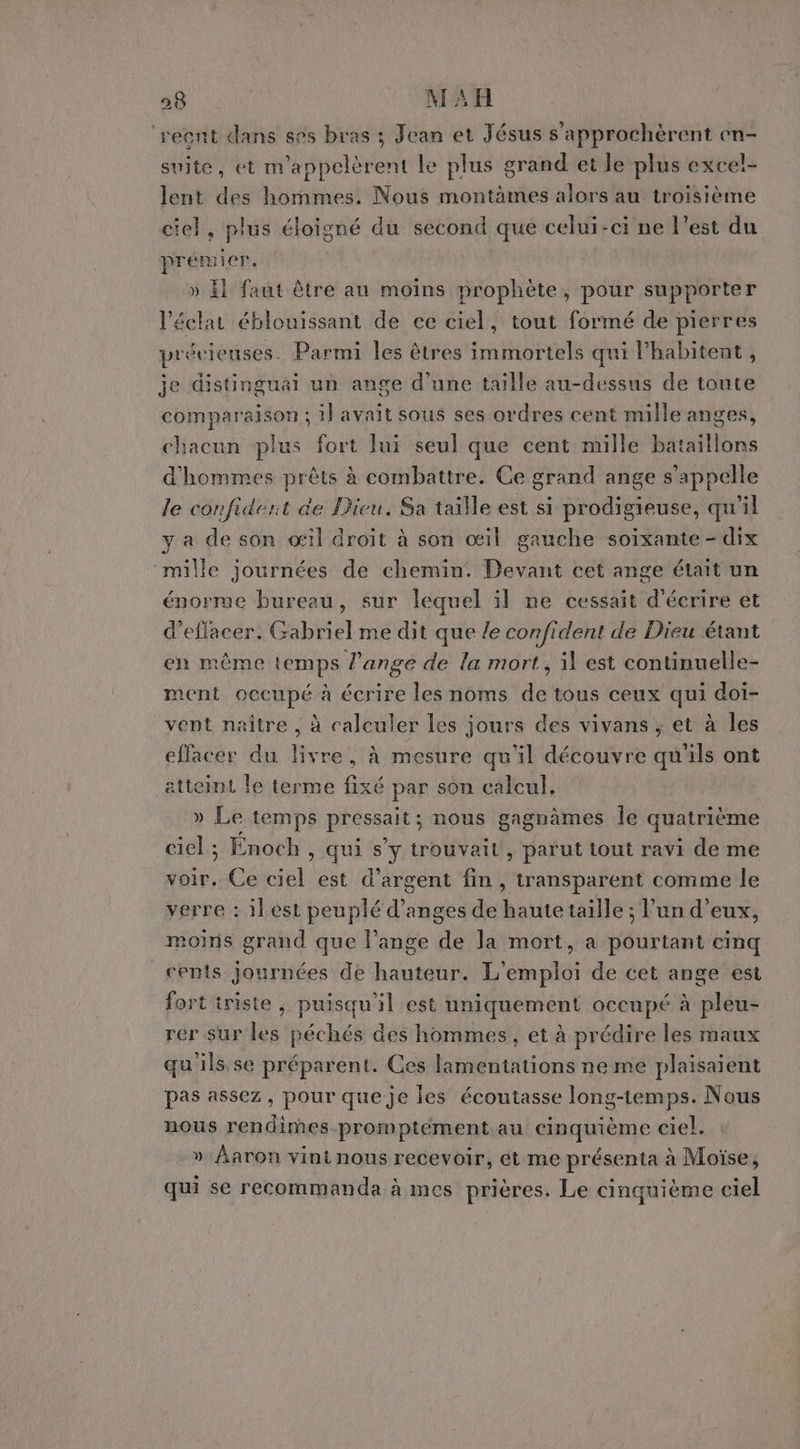 ‘recnt dans ses bras ; Jean et Jésus s’approchèrent en- suite, et m'appelèrent le plus grand et le plus exce!- lent des hommes. Nous montàmes alors au troisième ciel, plus éloigné du second que celui-ci ne l’est du prémier. » El faut être au moins prophète, pour supporter l'éclat éblouissant de ce ciel, tout formé de pierres précieuses. Parmi les êtres immortels qui l’habitent , je distinguäi un ange d’une taille au-dessus de toute comparaison ; il avait sous ses ordres cent mille anges, chacun plus fort lui seul que cent mille bataillons d'hommes prêts à combattre. Ce grand ange s'appelle le confident de Dicu. Sa taille est si prodigieuse, qu'il y a de son œil droit à son œil gauche soixante - dix ‘mille journées de chemin! Devant cet ange était un énorme bureau, sur lequel il ne cessait d'écrire et d'effacer. Gabriel me dit que le confident de Dieu étant en même temps l'ange de la mort, il est continuelle- ment occupé à écrire les noms de tous ceux qui doi- vent naître , à calculer les jours des vivans ; et à les effacer du livre, À mesure qu'il découvre qu'ils ont atteint le terme fixé par son calcul, » Le temps pressait; nous gagnâmes Île quatrième ciel; Enoch , qui s’y trouvait, parut tout ravi de me voir. Ce ciel est d’argent fin, transparent comme le verre : ilest peuplé d’anges de haute taille ; l’un d’eux, moins grand que l'ange de la mort, a pourtant cinq cents journées de hauteur. L'emploi de cet ange est fort triste , puisqu'il est uniquement occupé à pleu- rer sur les péchés des hommes, et à prédire les maux qu'ils se préparent. Ces lamentations ne me plaisaient pas assez, pour que je les écoutasse long-temps. Nous nous rendimes promptément au cinquième ciel. » Aaron vini nous recevoir, ét me présenta à Moïse, qui se recommanda à mes prières. Le cinquième ciel