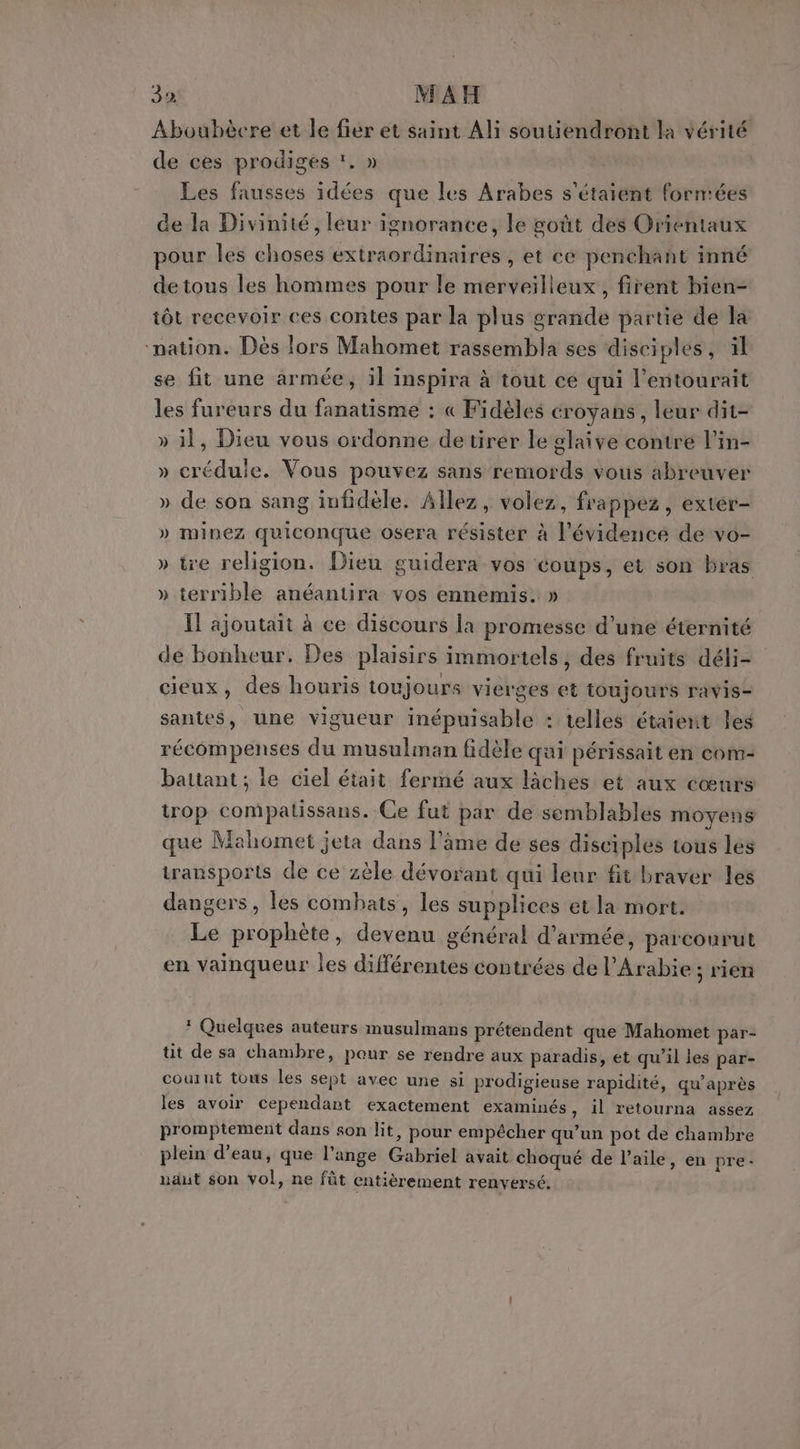 2% MAH Aboubècre et le fier et saint Ali soutiendront la vérité de ces prodiges , » Les fausses idées que les Arabes s'étaient forntées de la Divinité, leur ignorance, le goût des Orientaux pour les choses extraordinaires , et ce penchant inné detous les hommes pour le merveilleux, firent bien- tôt recevoir ces contes par la plus grande partie de la ‘nation. Dès lors Mahomet rassembla ses disciples, il se fit une armée, il inspira à tout ce qui l’entourait les fureurs du fanatisme : « Fidèles croyans , leur dit- » il, Dieu vous ordonne detirér le glaive contrée l’in- » crédule. Vous pouvez sans remords vous abreuver » de son sang infidèle. Allez, volez, frappez, exter- » minez quiconque osera résister à l'évidence de vo- » tre religion. Dieu guidera vos coups, et son bras » terrible anéantira vos ennemis. » Ïl ajoutait à ce discours la promesse d’une éternité de bonheur. Des plaisirs immortels, des fruits déli- cieux, des houris toujours vierges et toujours ravis- santes, une vigueur inépuisable : telles étaient les récompenses du musulman fidèle qui périssait en com- battant ; le ciel était fermé aux lâches et aux cœurs trop compalissans. Ce fut par de semblables moyens que Mahomet jeta dans l'âme de ses disciples tous les transports de ce zèle dévorant qui leur fit braver les dangers, les combats, les supplices et la mort. Le prophète, devenu général d'armée, parcourut en vainqueur les différentes contrées de l'Arabie ; rien * Quelques auteurs musulmans prétendent que Mahomet par- tit de sa chambre, pour se rendre aux paradis, et qu’il les par- courut tous les sept avec une si prodigieuse rapidité, qu'après les avoir cependant exactement examinés, il retourna assez promptement dans son lit, pour empêcher qu’un pot de chambre plein d’eau, que l’ange Gabriel avait choqué de l'aile, en pre: uaut son vol, ne fût entièrement renversé,