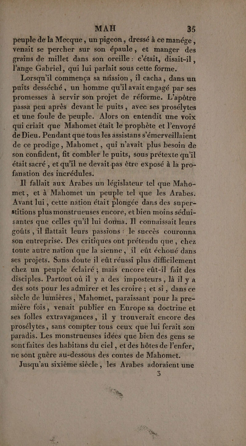 peuple de la Mecque, un pigeon, dressé à ce manége, venait se percher sur son épaule, et manger des grains de millet dans son oreille: c'était, disait-il, l'ange Gabriel, qui lui parlait sous cette forme, Lorsqu'il commença sa nrssion , il cacha, dans un puits desséché, un homme qu'il avait engagé par ses promesses à servir son projet de réforme. L’apôtre passa peu après devant le puits, avec ses prosélytes et une foule de peuple. Alors on entendit une voix qui criait que Mahomet était le prophète et l’envoyé de Dieu. Pendant que tous les assistans s’émerveillaient de ce prodige, Mahomet , qui n'avait plus bésoin de son confident, fit combler le puits, sous prétexte qu'il était sacré , et qu'il ne devait pas être exposé à la pro- fanation des incrédules. Il fallait aux Arabes un législateur tel que Maho- met, et à Mahomet un peuple tel que les Arabes. Avant lui, cette nation était plongée dans des super- stitions plus monstrueuses encore, et bien moins sédui- santes que celles qu’il lui donna. Il connaissait leurs goûts , il flattait leurs passions : le succès couronna son entreprise. Des critiques ont prétendu que , chez toute autre nation que la sienne, ïl eût échoué dans ses projets. Sans doute il eût réussi plus difficilement chez un peuple éclairé ; mais encore eût-il fait des disciples. Partout où il y a des imposteurs , là il y à des sots pour les admirer et les croire ; et si, dans ce siècle de lumières, Mahomet, paraissant pour la pre- mière fois, venait publier en Europe sa doctrine et ses folles extravagances, il y trouverait encore des prosélytes, sans compter tous ceux que lui ferait son paradis. Les monstrueuses idées que bien des gens se sont faites des habitans du ciel , et des hôtes de l'enfer, ne sont guère au-dessous des contés de Mahomet. Jusqu'au sixième siècle, les Arabes adoraient une 3 Fe ETS . va