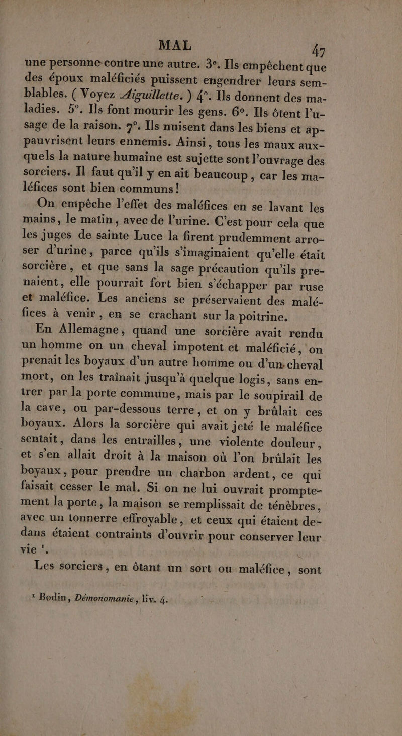 une personne-contre une autre. 3°. [ls empêchent que des époux maléficiés puissent engendrer leurs sem- blables. ( Voyez Aiguillette: ) 4°. Ils donnent des ma- ladies. 5°. Ils font mourir les gens. 6°. Ils tent l’u- sage de la raïson. 9°. Ils nuisent dans les biens et ap- pauvrisént leurs ennemis. Ainsi, tous les maux aux- quels la nature humaïne est sujette sont l'ouvrage des sorciers. Îl faut qu’il y en ait beaucoup, car les ma- léfices sont bien communs! On empêche l'effet des maléfices en se lavant les mains, le matin, avec de l'urine. C’est pour cela que les juges de sainte Luce la firent prudemment arro- ser d'urine, parce qu'ils s’imaginaient qu'elle était sorcière, et que sans la sage précaution qu'ils pre- naïent, elle pourrait fort bien s'échapper par ruse et maléfice. Les anciens se préservaient des malé- fices à venir, en se crachant sur la poitrine. En Allemagne, quand une sorcière avait rendu un homme on un cheval impotent et maléficié, on prenait les boyaux d’un autre homme ou d’un: cheval mort, on les trainait jusqu’à quelque logis, sans en- irer par la porte commune, mais par le soupirail de la cave, ou par-dessous terre, et on y brûlait ces boyaux. Alors la sorcière qui avait jeté le maléfice sentait, dans les entrailles, une violente douleur , et s'en allait droit à la maison où l’on brülait les boyaux, pour prendre un charbon ardent, ce qui faisait cesser le mal. Si on ne lui ouvrait prompte- ment la porte, la maison se remplissait de ténèbres, avec un tonnerre effroyable, et ceux qui étaient de- dans étaient contraints d'ouvrir pour conserver leur vie ‘. ë Les sorciers, en ôtant un sort ou maléfice, sont