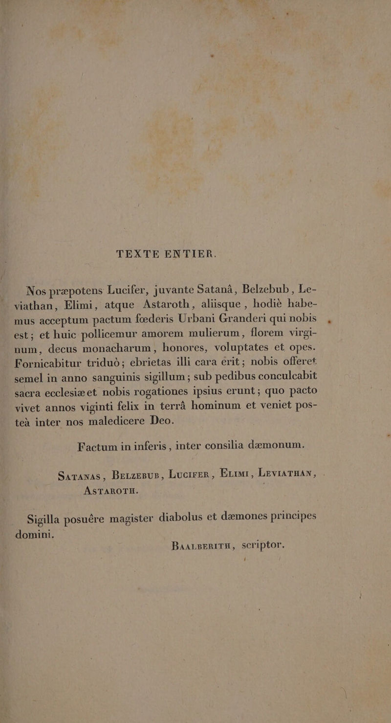 TEXTE ENTIER. Nos præpotens Lucifer, juvante Satanà, Belzebub , Le- viathan, Elimi, atque Astaroth, aliisque , hodiè habe- mus acceptum pactum fœderis U rbani Granderi qui nobis est; et huic pollicemur amorem mulierum, florem virgi- num, decus monacharum, honores, voluptates et opes. Fornicabitur tridud; ebrietas illi cara erit; nobis offeret semel in anno sanguinis sigillum ; sub pedibus conculcabit sacra ecclesiæet nobis rogationes ipsius erunt; quo pacto vivet annos viginti felix in terrà hominum et veniet pos- teà inter nos maledicere Deo. Factum in inferis , inter consilia dæmonum. Sarawas, Bezzegus, Lucirer, Ezimi, LEVIATHAN, ASTAROTH. Sigilla posuêre magister diabolus et dæmones principes domini. | BAALBERITH, SCriptor. 0