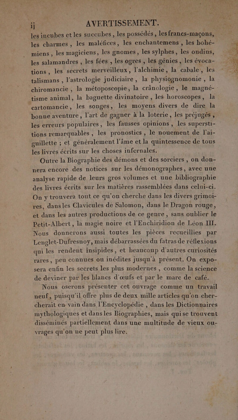 ij AVERTISSEMENT. les incubes et les succubes, les possédés, les francs-macons, les charmes , les maléfices , les enchantemens , les bohé- miens, les magiciens, les gnomes, les sylphes, les ondins, les salamandres , les fées , les ogres , les génies , les évoca- tions, les secrets merveilleux, l'alchimie, la cabale,, les talismans , l'astrologie judiciaire, la physiognomonie , la tisme animal, la baguette divinatoire , les horoscopes, la cartomancie, les songes, les moyens divers de dire la bonne aventure, l’art de gagner à la loterie, les préjugés , les erreurs populaires, les fausses opinions , les supersti- tions remarquables , les pronostics , le nouement de l'ai- guillette ; et généralement l’âme et la quintessence de tous les livres écrits sur les choses infernales. | Outre la Biographie des démons et des sorciers , on don- nera encore .des notices sur les démonographes, avec une analyse rapide de leurs gros volumes et une bibliographie des livres écrits sur les matières rassemblées dans celui-ci. On y trouvera tout ce qu'on cherche dans les divers grimoi- res, dansles Clavicules de Salomon, dans le Dragon rouge, et dans les autres productions de ce genre , sans oublier le Petit-Albert, la magie noire et l'Enchiridion de Léon III. Nous donnerons aussi toutes les pièces recueillies par Lenglet-Dufresnoy, mais débarrassées du fatras de réflexions qui les rendent insipides , et beaucoup d’autres curiosités sera enfin les secrets les plus modernes , comme la science de deviner par les blancs d'œufs et par le marc de café. Nous oserons présenter cet ouvrage comme un travail neuf, puisqu'il offre plus de deux mille articles qu'on cher- cherait en vain dans l'Encyclopédie , dans les Dictionnaires mythologiques et dansles Biographies, mais quise trouvent disséminés partiellement dans une multitude de vieux ou- vrages qu'on ne peut plus lire.