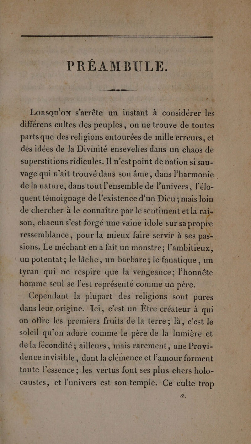 PRÉAMBULE. LA * ‘2 Lorsqu'on s'arrête un instant à considérer les différens cultes des peuples, on ne trouve de toutes. parts que des religions entourées de mille erreurs, et des idées de la Divinité ensevelies dans un chaos de superstitions ridicules. Il n’est point de nation si sau- vage qui n’ait trouvé dans son âme, dans l'harmonie de la nature, dans tout l’ensemble de l’univers, l’élo- quent témoignage de l'existence d’un Dieu ; mais loin de chercher à le connaître par le sentiment et la rai- son, chacun s’est forgé une vaine idole sur sa Rae ressemblance, pour la mieux faire servir à ses pas- sions. Le méchant en a fait un monstre; l’ambitieux, un potentat; le lâche, un barbare; le fanatique , un tyran qui ne respire que la vengeance; l’honnète homme seul se l’est représenté comme un père. Cependant la plupart des religions sont pures dans leur origine. Ici, c’est un Être créateur à qui on offre les premiers fruits de la terre; là, c’est le soleil qu’on adore comme le père de la lumière et de la fécondité ; ailleurs, mais rarement, une Provi- dence invisible, dont la clémence et l’amour forment toute l'essence; les vertus font ses plus chers holo- caustes, et l'univers est son temple. Ce culte trop a.