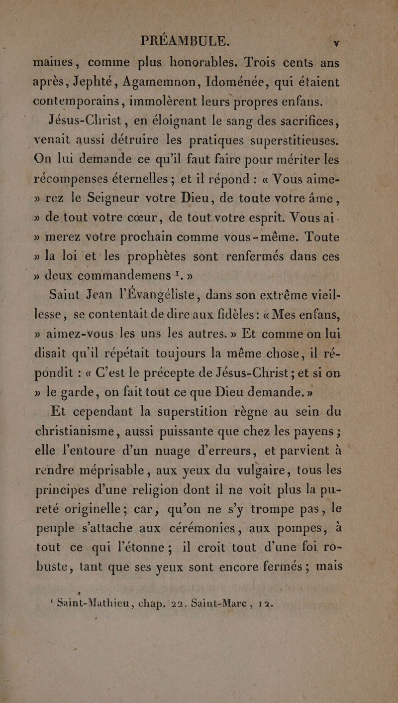 maines, comme plus honorables. Trois cents ans après, Jephté, Agamemnon, Idoménée, qui étaient contemporains , immolèrent leurs propres enfans. Jésus-Christ, en éloignant le sang des sacrifices, venait aussi détruire les pratiques superstitieuses. On lui demande ce qu'il faut faire pour mériter les récompenses éternelles ; et il répond : « Vous aime- » rez le Seigneur votre Dieu, de toute votre âme, » de tout votre cœur, de tout votre esprit. Vous a1- » merez votre prochain comme vous-même. Toute » la loi et les prophètes sont renfermés dans ces _» deux commandemens ’. » Saint Jean l'Évangéliste, dans son extrême vieil- lesse, se contentait de dire aux fidèles : « Mes enfans, » aimez-vous les uns les autres. » Et comme on lui disait qu'il répétait toujours la même chose, il ré- poudit : « C’est le précepte de Jésus-Christ ; et si on » le garde, on fait tout ce que Dieu demande. » Et cependant la superstition règne au sein du christianisme, aussi puissante que chez les payens ; elle l'entoure d’un nuage d’erreurs, et parvient à rendre méprisable , aux yeux du vulgaire, tous les principes d’une religion dont il ne voit plus la pu- reté originelle; car, qu’on ne s’y trompe pas, le peuple s'attache aux cérémonies, aux pompes, à tout ce qui l’étonne; il croit tout d’une foi ro- buste, tant que ses yeux sont encore fermés ; mais SUR ‘ Saint-Mathieu, chap. 22. Saint-Mare , 12.