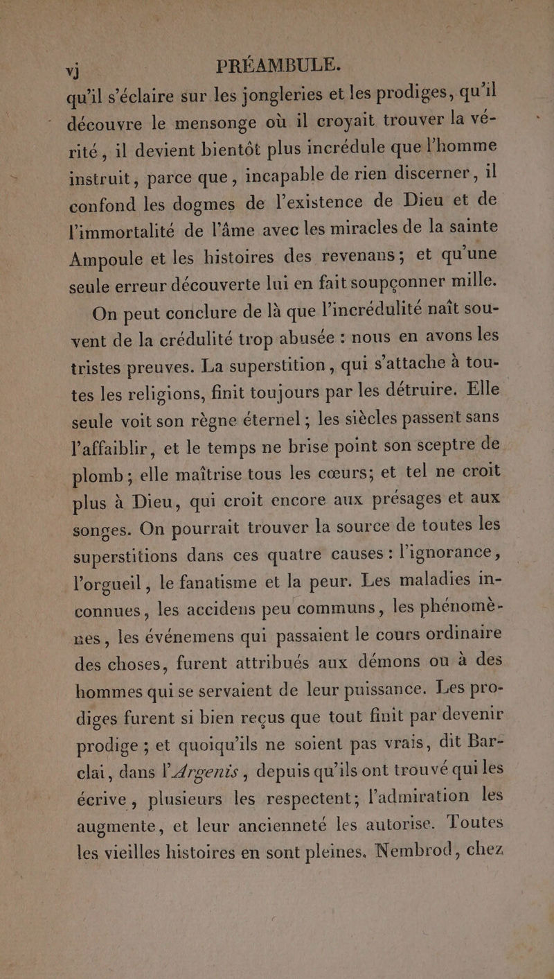 qu’il s’éclaire sur les jongleries et les prodiges, qu'il découvre le mensonge où il croyait trouver la vé- rité, il devient bientôt plus incrédule que l’homme instruit, parce que, incapable de rien discerner, il confond les dogmes de l'existence de Dieu et de limmortalité de l’âme avec les miracles de la sainte Ampoule et les histoires des revenans; et qu’une seule erreur découverte lui en fait soupçonner mille. On peut conclure de là que l’incrédulité naît sou- vent de la crédulité trop abusée : nous en avons les tristes preuves. La superstition, qui s'attache à tou- tes les religions, finit toujours par les détruire. Elle seule voit son règne éternel ; les siècles passent sans l’'affaiblir, et le temps ne brise point son sceptre de plomb ; elle maîtrise tous les cœurs; et tel ne croit plus à Dieu, qui croit encore aux présages et aux songes. On pourrait trouver la source de toutes les superstitions dans ces quatre causes : l'ignorance, l’orgueil , le fanatisme et la peur. Les maladies in- connues, les accidens peu communs, les phénomè- nes, les événemens qui passaient le cours ordinaire des choses, furent attribués aux démons ou à des hommes qui se servaient de leur puissance. Les pro- diges furent si bien reçus que tout finit par devenir prodige ; et quoiqu’ils ne soient pas vrais, dit Bar- clai, dans l’Arsenis, depuis qu’ils ont trouvé qui les écrive, plusieurs les respectent; l'admiration les augmente, et leur ancienneté les autorise. Toutes les vieilles histoires en sont pleines. Nembrod, chez